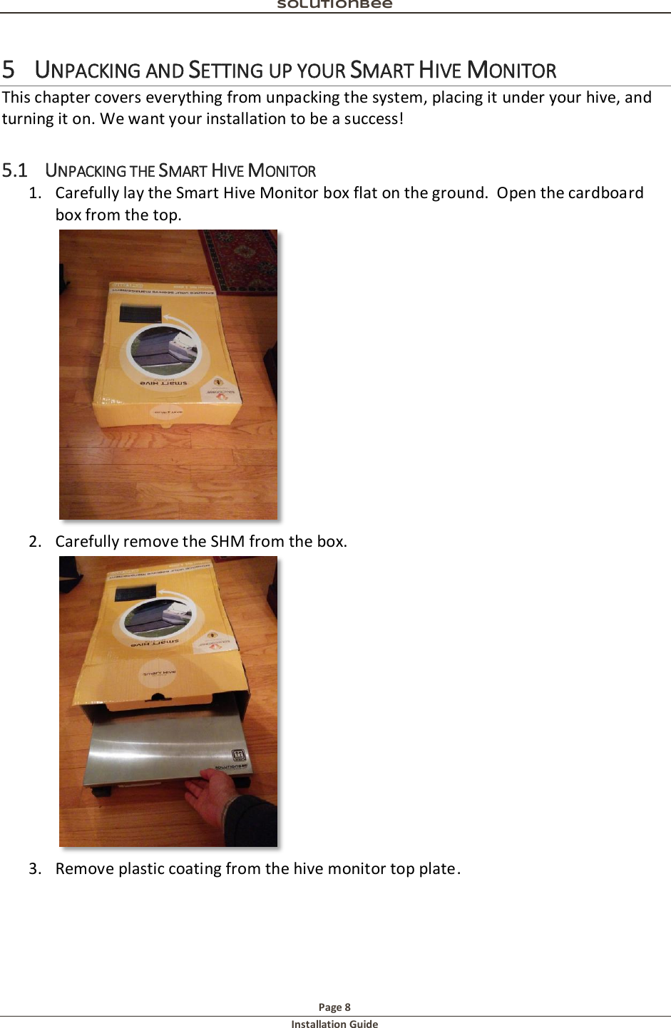 Solutionbee  Page 8 Installation Guide   5 UNPACKING AND SETTING UP YOUR SMART HIVE MONITOR This chapter covers everything from unpacking the system, placing it under your hive, and turning it on. We want your installation to be a success! 5.1 UNPACKING THE SMART HIVE MONITOR 1. Carefully lay the Smart Hive Monitor box flat on the ground.  Open the cardboard box from the top.  2. Carefully remove the SHM from the box.    3. Remove plastic coating from the hive monitor top plate. 
