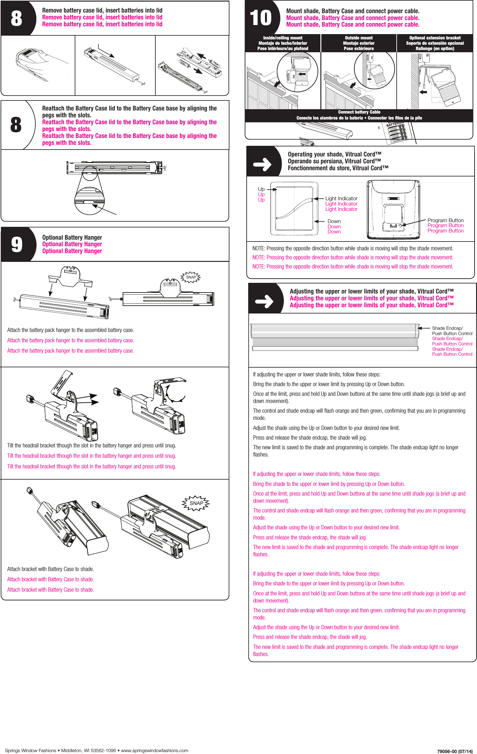 6Tilt the Headrail Bracket through the slot in the Battery Hanger and press until snugA BSNAP7Snap the Battery Pack Assembly on the backside of the window shade8Connect the wire lead from the Battery Pack to the motor wire leadA BShadeHeadrail BracketBattery Pack BaseBattery Pack LidBattery Pack Hanger (optional)8 AA Lithium BatteriesScrews (optional)1234567No tools requiredTools Needed - Herramientas necesarias - Outillage nécessaireHanger Bracket Option Screw Mount Option17216AA8AAAAAAAAAAAAAAAAEverything needed to install your battery pack2Remove the Battery Pack Lid from the Battery Pack Base and insert batteries into the Battery Pack LidABAlign battery polarity with labels on Battery Pack Lid3453Reattach the Battery Pack Lid to the Battery Pack Base by aligning the pegs with the slots4Slide the Battery Pack Lid into the base while depressing the button to lock5Attach the Battery Pack Hanger to the assembled Battery PackSNAPBA1. Adding1. Adding1. AddingShadeHeadrail BracketBattery Pack BaseBattery Pack LidBattery Pack Hanger (optional)8 AA Lithium BatteriesScrews (optional)1234567No tools requiredTools Needed - Herramientas necesarias - Outillage nécessaireHanger Bracket Option Screw Mount Option17216AA8AAAAAAAAAAAAAAAAEverything needed to install your battery pack2Remove the Battery Pack Lid from the Battery Pack Base and insert batteries into the Battery Pack LidABAlign battery polarity with labels on Battery Pack Lid3453Reattach the Battery Pack Lid to the Battery Pack Base by aligning the pegs with the slots 4Slide the Battery Pack Lid into the base while depressing the button to lock5Attach the Battery Pack Hanger to the assembled Battery PackSNAPBAAttach the battery pack hanger to the assembled battery case.Attach the battery pack hanger to the assembled battery case.Attach the battery pack hanger to the assembled battery case.Tilt the headrail bracket tthough the slot in the battery hanger and press until snug.Tilt the headrail bracket tthough the slot in the battery hanger and press until snug.Tilt the headrail bracket tthough the slot in the battery hanger and press until snug.Attach bracket with Battery Case to shade.Attach bracket with Battery Case to shade.Attach bracket with Battery Case to shade.6Tilt the Headrail Bracket through the slot in the Battery Hanger and press until snugA BSNAP7Snap the Battery Pack Assembly on the backside of the window shade8Connect the wire lead from the Battery Pack to the motor wire leadA BAdjusting the upper or lower limits of your shade, Vitrual Cord™Adjusting the upper or lower limits of your shade, Vitrual Cord™Adjusting the upper or lower limits of your shade, Vitrual Cord™If adjusting the upper or lower shade limits, follow these steps:Bring the shade to the upper or lower limit by pressing Up or Down button.Once at the limit, press and hold Up and Down buttons at the same time until shade jogs (a brief up and down movement).The control and shade endcap will flash orange and then green, confirming that you are in programming mode.Adjust the shade using the Up or Down button to your desired new limit.Press and release the shade endcap, the shade will jog.The new limit is saved to the shade and programming is complete. The shade endcap light no longer flashes. If adjusting the upper or lower shade limits, follow these steps:Bring the shade to the upper or lower limit by pressing Up or Down button.Once at the limit, press and hold Up and Down buttons at the same time until shade jogs (a brief up and down movement).The control and shade endcap will flash orange and then green, confirming that you are in programming mode.Adjust the shade using the Up or Down button to your desired new limit.Press and release the shade endcap, the shade will jog.The new limit is saved to the shade and programming is complete. The shade endcap light no longer flashes. If adjusting the upper or lower shade limits, follow these steps:Bring the shade to the upper or lower limit by pressing Up or Down button.Once at the limit, press and hold Up and Down buttons at the same time until shade jogs (a brief up and down movement).The control and shade endcap will flash orange and then green, confirming that you are in programming mode.Adjust the shade using the Up or Down button to your desired new limit.Press and release the shade endcap, the shade will jog.The new limit is saved to the shade and programming is complete. The shade endcap light no longer flashes. 79056-00 (07/14)Springs Window Fashions • Middleton, WI 53562-1096 • www.springswindowfashions.comMount shade, Battery Case and connect power cable.Mount shade, Battery Case and connect power cable.Mount shade, Battery Case and connect power cable.10Inside/ceiling mount Montaje de techo/interior Pose intérieure/au plafondOutside mount Montaje exterior Pose extérieureOptional extension bracket Soporte de extensión opcional Rallonge (en option)Connect battery Cable Conecte los alambres de la batería • Connecter les files de la pileOperating your shade, Vitrual Cord™Operando su persiana, Vitrual Cord™Fonctionnement du store, Vitrual Cord™UpUpUpDownDownDownLight IndicatorLight IndicatorLight IndicatorProgram ButtonProgram ButtonProgram ButtonShade Endcap/Push Button ControlShade Endcap/Push Button ControlShade Endcap/Push Button ControlShadeHeadrail BracketBattery Pack BaseBattery Pack LidBattery Pack Hanger (optional)8 AA Lithium BatteriesScrews (optional)1234567No tools requiredTools Needed - Herramientas necesarias - Outillage nécessaireHanger Bracket Option Screw Mount Option17216AA8AAAAAAAAAAAAAAAAEverything needed to install your battery pack2Remove the Battery Pack Lid from the Battery Pack Base and insert batteries into the Battery Pack LidABAlign battery polarity with labels on Battery Pack Lid3453Reattach the Battery Pack Lid to the Battery Pack Base by aligning the pegs with the slots 4Slide the Battery Pack Lid into the base while depressing the button to lock5Attach the Battery Pack Hanger to the assembled Battery PackSNAPBAReattach the Battery Case lid to the Battery Case base by aligning the pegs with the slots. Reattach the Battery Case lid to the Battery Case base by aligning the pegs with the slots.Reattach the Battery Case lid to the Battery Case base by aligning the pegs with the slots.8ShadeHeadrail BracketBattery Pack BaseBattery Pack LidBattery Pack Hanger (optional)8 AA Lithium BatteriesScrews (optional)1234567No tools requiredTools Needed - Herramientas necesarias - Outillage nécessaireHanger Bracket Option Screw Mount Option17216AA8AAAAAAAAAAAAAAAAEverything needed to install your battery pack2Remove the Battery Pack Lid from the Battery Pack Base and insert batteries into the Battery Pack LidABAlign battery polarity with labels on Battery Pack Lid3453Reattach the Battery Pack Lid to the Battery Pack Base by aligning the pegs with the slots 4Slide the Battery Pack Lid into the base while depressing the button to lock5Attach the Battery Pack Hanger to the assembled Battery PackSNAPBAShadeHeadrail BracketBattery Pack BaseBattery Pack LidBattery Pack Hanger (optional)8 AA Lithium BatteriesScrews (optional)1234567No tools requiredTools Needed - Herramientas necesarias - Outillage nécessaireHanger Bracket Option Screw Mount Option17216AA8AAAAAAAAAAAAAAAAEverything needed to install your battery pack2Remove the Battery Pack Lid from the Battery Pack Base and insert batteries into the Battery Pack LidABAlign battery polarity with labels on Battery Pack Lid3453Reattach the Battery Pack Lid to the Battery Pack Base by aligning the pegs with the slots 4Slide the Battery Pack Lid into the base while depressing the button to lock5Attach the Battery Pack Hanger to the assembled Battery PackSNAPBAShadeHeadrail BracketBattery Pack BaseBattery Pack LidBattery Pack Hanger (optional)8 AA Lithium BatteriesScrews (optional)1234567No tools requiredTools Needed - Herramientas necesarias - Outillage nécessaireHanger Bracket Option Screw Mount Option17216AA8AAAAAAAAAAAAAAAAEverything needed to install your battery pack2Remove the Battery Pack Lid from the Battery Pack Base and insert batteries into the Battery Pack LidABAlign battery polarity with labels on Battery Pack Lid3453Reattach the Battery Pack Lid to the Battery Pack Base by aligning the pegs with the slots 4Slide the Battery Pack Lid into the base while depressing the button to lock5Attach the Battery Pack Hanger to the assembled Battery PackSNAPBA8Remove battery case lid, insert batteries into lid Remove battery case lid, insert batteries into lidRemove battery case lid, insert batteries into lid9Optional Battery HangerOptional Battery HangerOptional Battery HangerNOTE: Pressing the opposite direction button while shade is moving will stop the shade movement.NOTE: Pressing the opposite direction button while shade is moving will stop the shade movement.NOTE: Pressing the opposite direction button while shade is moving will stop the shade movement.ShadeHeadrail BracketBattery Pack BaseBattery Pack LidBattery Pack Hanger (optional)8 AA Lithium BatteriesScrews (optional)1234567No tools requiredTools Needed - Herramientas necesarias - Outillage nécessaireHanger Bracket Option Screw Mount Option17216AA8AAAAAAAAAAAAAAAAEverything needed to install your battery pack2Remove the Battery Pack Lid from the Battery Pack Base and insert batteries into the Battery Pack LidABAlign battery polarity with labels on Battery Pack Lid3453Reattach the Battery Pack Lid to the Battery Pack Base by aligning the pegs with the slots 4Slide the Battery Pack Lid into the base while depressing the button to lock5Attach the Battery Pack Hanger to the assembled Battery PackSNAPBAAABATTERIESALKALINEAABATTERIESALKALINE++--