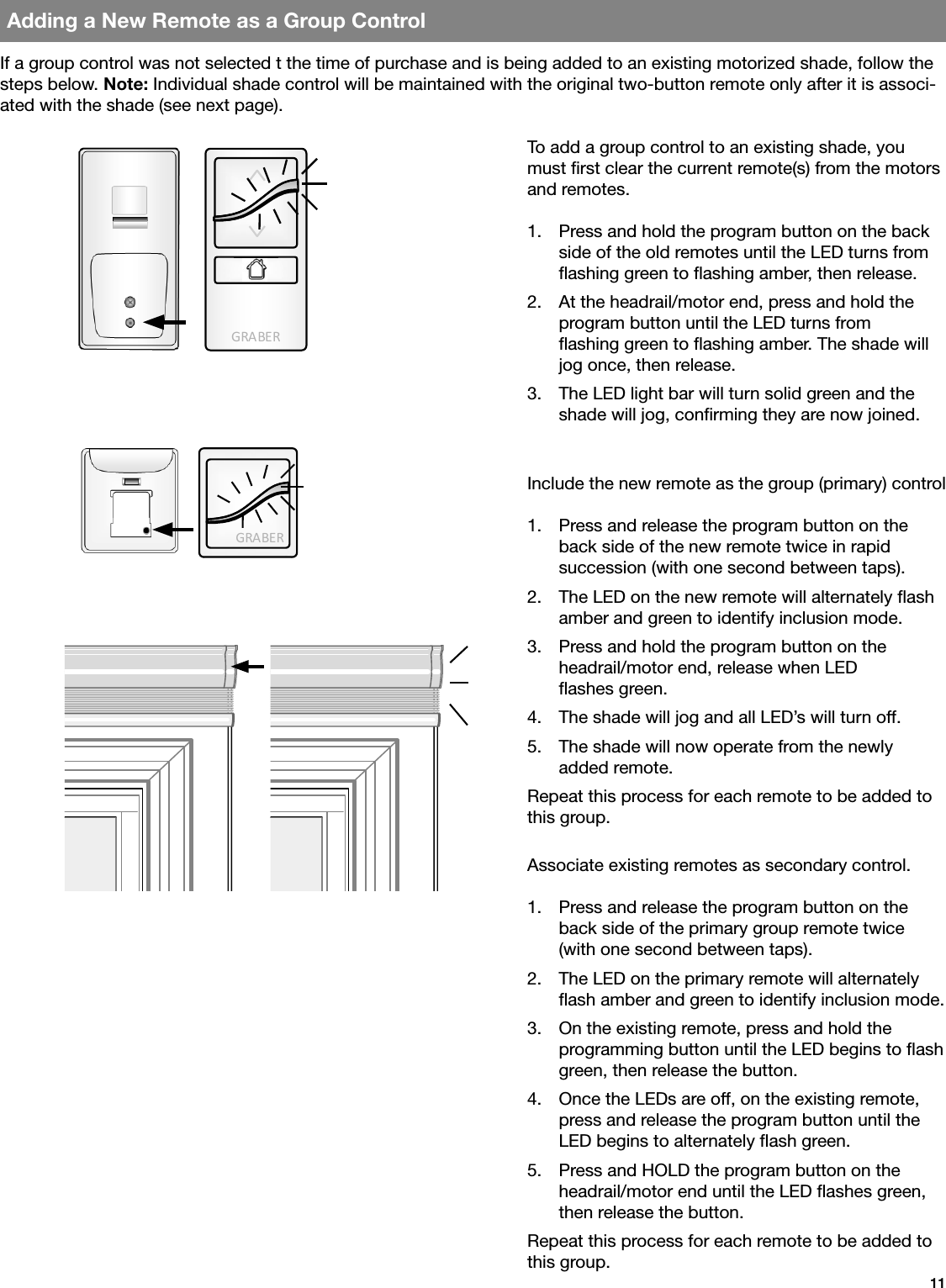 GRA BE RGRA BE R11Adding a New Remote as a Group ControlTo add a group control to an existing shade, you must rst clear the current remote(s) from the motors and remotes. 1.  Press and hold the program button on the back side of the old remotes until the LED turns from ashing green to ashing amber, then release.2.  At the headrail/motor end, press and hold the program button until the LED turns from  ashing green to ashing amber. The shade will jog once, then release.3.  The LED light bar will turn solid green and the shade will jog, conrming they are now joined.Include the new remote as the group (primary) control1.  Press and release the program button on the back side of the new remote twice in rapid  succession (with one second between taps).2.  The LED on the new remote will alternately ash amber and green to identify inclusion mode.3.  Press and hold the program button on the  headrail/motor end, release when LED  ashes green.4.  The shade will jog and all LED’s will turn off.5.  The shade will now operate from the newly  added remote.Repeat this process for each remote to be added to this group.Associate existing remotes as secondary control.1.  Press and release the program button on the back side of the primary group remote twice (with one second between taps).2.  The LED on the primary remote will alternately ash amber and green to identify inclusion mode.3.  On the existing remote, press and hold the  programming button until the LED begins to ash green, then release the button.4.  Once the LEDs are off, on the existing remote, press and release the program button until the LED begins to alternately ash green.5.  Press and HOLD the program button on the headrail/motor end until the LED ashes green, then release the button.Repeat this process for each remote to be added to this group.If a group control was not selected t the time of purchase and is being added to an existing motorized shade, follow the steps below. Note: Individual shade control will be maintained with the original two-button remote only after it is associ-ated with the shade (see next page).