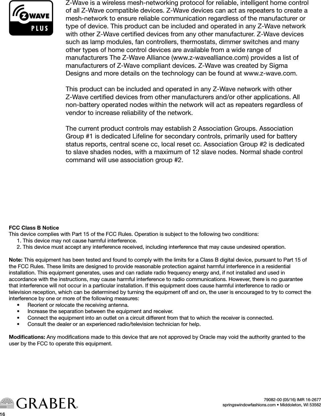 1679082-00 (05/16) IMR 16-2677springswindowfashions.com • Middoleton, WI 53562Z-Wave is a wireless mesh-networking protocol for reliable, intelligent home control of all Z-Wave compatible devices. Z-Wave devices can act as repeaters to create a mesh-network to ensure reliable communication regardless of the manufacturer or type of device. This product can be included and operated in any Z-Wave network with other Z-Wave certied devices from any other manufacturer. Z-Wave devices such as lamp modules, fan controllers, thermostats, dimmer switches and many other types of home control devices are available from a wide range of  manufacturers The Z-Wave Alliance (www.z-wavealliance.com) provides a list of manufacturers of Z-Wave compliant devices. Z-Wave was created by Sigma  Designs and more details on the technology can be found at www.z-wave.com.This product can be included and operated in any Z-Wave network with other Z-Wave certied devices from other manufacturers and/or other applications. All non-battery operated nodes within the network will act as repeaters regardless of vendor to increase reliability of the network.The current product controls may establish 2 Association Groups. Association Group #1 is dedicated Lifeline for secondary controls, primarily used for battery status reports, central scene cc, local reset cc. Association Group #2 is dedicated to slave shades nodes, with a maximum of 12 slave nodes. Normal shade control command will use association group #2.FCC Class B NoticeThis device complies with Part 15 of the FCC Rules. Operation is subject to the following two conditions: 1. This device may not cause harmful interference. 2. This device must accept any interference received, including interference that may cause undesired operation. Note: This equipment has been tested and found to comply with the limits for a Class B digital device, pursuant to Part 15 of the FCC Rules. These limits are designed to provide reasonable protection against harmful interference in a residential  installation. This equipment generates, uses and can radiate radio frequency energy and, if not installed and used in  accordance with the instructions, may cause harmful interference to radio communications. However, there is no guarantee that interference will not occur in a particular installation. If this equipment does cause harmful interference to radio or  television reception, which can be determined by turning the equipment off and on, the user is encouraged to try to correct the interference by one or more of the following measures: •  Reorient or relocate the receiving antenna. •  Increase the separation between the equipment and receiver. •  Connect the equipment into an outlet on a circuit different from that to which the receiver is connected. •  Consult the dealer or an experienced radio/television technician for help. Modiﬁcations: Any modications made to this device that are not approved by Oracle may void the authority granted to the user by the FCC to operate this equipment. 