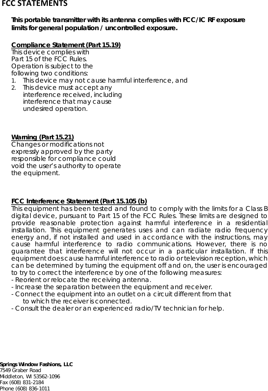      Springs Window Fashions, LLC 7549 Graber Road Middleton, WI 53562-1096 Fax (608) 831-2184 Phone (608) 836-1011    FCCSTATEMENTSThis portable transmitter with its antenna complies with FCC/IC RF exposure   limits for general population / uncontrolled exposure. Compliance Statement (Part 15.19)  This device complies with Part 15 of the FCC Rules. Operation is subject to the following two conditions: 1. This device may not cause harmful interference, and 2. This device must accept any interference received, including interference that may cause undesired operation.   Warning (Part 15.21)  Changes or modifications not expressly approved by the party responsible for compliance could void the user’s authority to operate the equipment.   FCC Interference Statement (Part 15.105 (b)  This equipment has been tested and found to comply with the limits for a Class B digital device, pursuant to Part 15 of the FCC Rules. These limits are designed to provide reasonable protection against harmful interference in a residential installation. This equipment generates uses and can radiate radio frequency energy and, if not installed and used in accordance with the instructions, may cause harmful interference to radio communications. However, there is no guarantee that interference will not occur in a particular installation. If this equipment does cause harmful interference to radio or television reception, which can be determined by turning the equipment off and on, the user is encouraged to try to correct the interference by one of the following measures: - Reorient or relocate the receiving antenna. - Increase the separation between the equipment and receiver. - Connect the equipment into an outlet on a circuit different from that to which the receiver is connected. - Consult the dealer or an experienced radio/TV technician for help.      