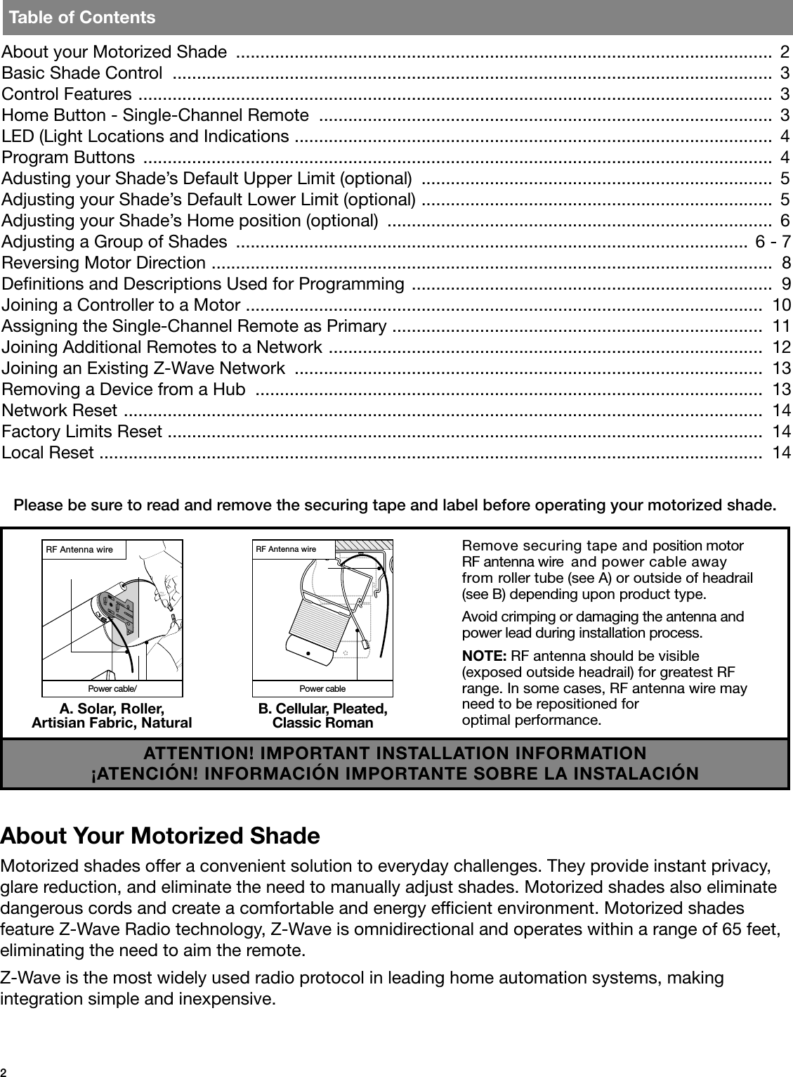 2Please be sure to read and remove the securing tape and label before operating your motorized shade.About Your Motorized ShadeMotorized shades offer a convenient solution to everyday challenges. They provide instant privacy, glare reduction, and eliminate the need to manually adjust shades. Motorized shades also eliminate dangerous cords and create a comfortable and energy efcient environment. Motorized shades feature Z-Wave Radio technology, Z-Wave is omnidirectional and operates within a range of 65 feet, eliminating the need to aim the remote.Z-Wave is the most widely used radio protocol in leading home automation systems, making  integration simple and inexpensive.About your Motorized Shade  ..............................................................................................................  2Basic Shade Control  ...........................................................................................................................  3Control Features  ..................................................................................................................................  3Home Button - Single-Channel Remote  .............................................................................................  3LED (Light Locations and Indications  ..................................................................................................  4Program Buttons  .................................................................................................................................  4Adusting your Shade’s Default Upper Limit (optional)  ........................................................................  5Adjusting your Shade’s Default Lower Limit (optional)  ........................................................................  5Adjusting your Shade’s Home position (optional)  ...............................................................................  6Adjusting a Group of Shades  ......................................................................................................... 6 - 7Reversing Motor Direction  ...................................................................................................................  8Denitions and Descriptions Used for Programming  ..........................................................................  9Joining a Controller to a Motor  ..........................................................................................................  10Assigning the Single-Channel Remote as Primary  ............................................................................  11Joining Additional Remotes to a Network  .........................................................................................  12Joining an Existing Z-Wave Network  ................................................................................................  13Removing a Device from a Hub  ........................................................................................................  13Network Reset  ...................................................................................................................................  14Factory Limits Reset  ..........................................................................................................................  14Local Reset  ........................................................................................................................................  14Table of ContentsRemove securing tape and position motor RF antenna wire  and power cable away from roller tube (see A) or outside of headrail (see B) depending upon product type. Avoid crimping or damaging the antenna and power lead during installation process.NOTE: RF antenna should be visible  (exposed outside headrail) for greatest RF range. In some cases, RF antenna wire may need to be repositioned for    optimal performance.A. Solar, Roller, Artisian Fabric, NaturalRF Antenna wirePower cable/B. Cellular, Pleated, Classic RomanPower cableRF Antenna wireATTENTION! IMPORTANT INSTALLATION INFORMATION¡ATENCIÓN! INFORMACIÓN IMPORTANTE SOBRE LA INSTALACIÓN