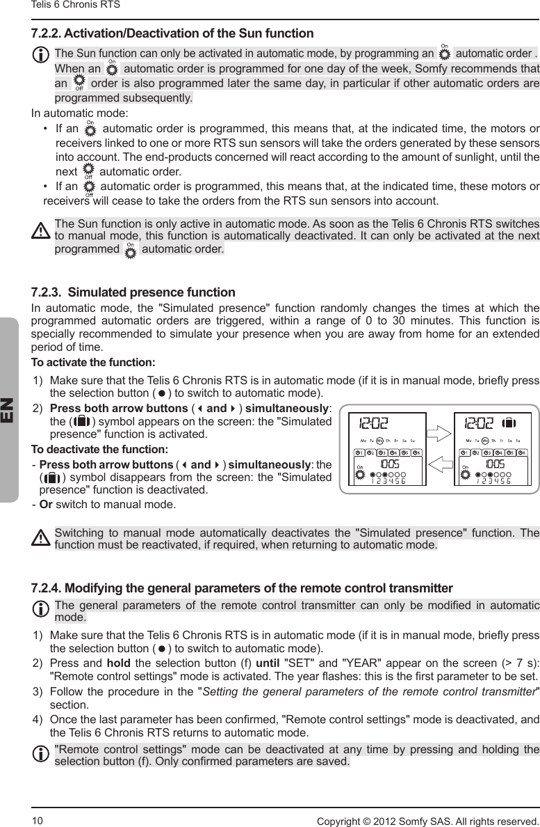 10Telis 6 Chronis RTS ENCopyright © 2012 Somfy SAS. All rights reserved.7.2.2. Activation/Deactivation of the Sun function7KH6XQIXQFWLRQFDQRQO\EHDFWLYDWHGLQDXWRPDWLFPRGHE\SURJUDPPLQJDQ DXWRPDWLFRUGHUWhen an  DXWRPDWLFRUGHULVSURJUDPPHGIRURQHGD\RIWKHZHHN6RPI\UHFRPPHQGVWKDWan  RUGHULVDOVRSURJUDPPHGODWHUWKHVDPHGD\LQSDUWLFXODULIRWKHUDXWRPDWLFRUGHUVDUHSURJUDPPHGVXEVHTXHQWO\,QDXWRPDWLFPRGH  ,IDQ DXWRPDWLFRUGHULVSURJUDPPHGWKLVPHDQVWKDWDWWKHLQGLFDWHGWLPHWKHPRWRUVRUUHFHLYHUVOLQNHGWRRQHRUPRUH576VXQVHQVRUVZLOOWDNHWKHRUGHUVJHQHUDWHGE\WKHVHVHQVRUVLQWRDFFRXQW7KHHQGSURGXFWVFRQFHUQHGZLOOUHDFWDFFRUGLQJWRWKHDPRXQWRIVXQOLJKWXQWLOWKHQH[W DXWRPDWLFRUGHU ,IDQ DXWRPDWLFRUGHULVSURJUDPPHGWKLVPHDQVWKDWDWWKHLQGLFDWHGWLPHWKHVHPRWRUVRU UHFHLYHUVZLOOFHDVHWRWDNHWKHRUGHUVIURPWKH576VXQVHQVRUVLQWRDFFRXQW7KH6XQIXQFWLRQLVRQO\DFWLYHLQDXWRPDWLFPRGH$VVRRQDVWKH7HOLV&amp;KURQLV576VZLWFKHVWRPDQXDOPRGHWKLVIXQFWLRQLVDXWRPDWLFDOO\GHDFWLYDWHG,WFDQRQO\EHDFWLYDWHGDWWKHQH[Wprogrammed  DXWRPDWLFRUGHU7.2.3.  Simulated presence function,Q DXWRPDWLF PRGH WKH 6LPXODWHG SUHVHQFH IXQFWLRQ UDQGRPO\ FKDQJHV WKH WLPHV DW ZKLFK WKHSURJUDPPHG DXWRPDWLF RUGHUV DUH WULJJHUHG ZLWKLQ D UDQJH RI  WR  PLQXWHV 7KLV IXQFWLRQ LVVSHFLDOO\UHFRPPHQGHGWRVLPXODWH\RXUSUHVHQFHZKHQ\RXDUHDZD\IURPKRPHIRUDQH[WHQGHGperiod of time.To activate the function:  0DNHVXUHWKDWWKH7HOLV&amp;KURQLV576LVLQDXWRPDWLFPRGHLILWLVLQPDQXDOPRGHEULHÀ\SUHVVWKHVHOHFWLRQEXWWRQ WRVZLWFKWRDXWRPDWLFPRGH  Press both arrow buttonsandsimultaneouslyWKH V\PERODSSHDUVRQWKHVFUHHQWKH6LPXODWHGSUHVHQFHIXQFWLRQLVDFWLYDWHGTo deactivate the function:  Press both arrow buttonsandsimultaneously the  V\PEROGLVDSSHDUVIURPWKHVFUHHQWKH6LPXODWHGSUHVHQFHIXQFWLRQLVGHDFWLYDWHG OrVZLWFKWRPDQXDOPRGH6ZLWFKLQJ WR PDQXDO PRGH DXWRPDWLFDOO\ GHDFWLYDWHV WKH 6LPXODWHG SUHVHQFH IXQFWLRQ 7KHIXQFWLRQPXVWEHUHDFWLYDWHGLIUHTXLUHGZKHQUHWXUQLQJWRDXWRPDWLFPRGH7.2.4. Modifying the general parameters of the remote control transmitter7KH JHQHUDO SDUDPHWHUV RI WKH UHPRWH FRQWURO WUDQVPLWWHU FDQ RQO\ EH PRGL¿HG LQ DXWRPDWLFmode. 0DNHVXUHWKDWWKH7HOLV&amp;KURQLV576LVLQDXWRPDWLFPRGHLILWLVLQPDQXDOPRGHEULHÀ\SUHVVWKHVHOHFWLRQEXWWRQ WRVZLWFKWRDXWRPDWLFPRGH Press and  holdWKHVHOHFWLRQEXWWRQI until6(7DQG &lt;($5DSSHDURQ WKHVFUHHQ! V5HPRWHFRQWUROVHWWLQJVPRGHLVDFWLYDWHG7KH\HDUÀDVKHVWKLVLVWKH¿UVWSDUDPHWHUWREHVHW )ROORZWKH SURFHGXUHLQWKH Setting the general parameters of  the remote control transmittersection. 2QFHWKHODVWSDUDPHWHUKDVEHHQFRQ¿UPHG5HPRWHFRQWUROVHWWLQJVPRGHLVGHDFWLYDWHGDQGWKH7HOLV&amp;KURQLV576UHWXUQVWRDXWRPDWLFPRGH5HPRWH FRQWURO VHWWLQJV PRGH FDQ EH GHDFWLYDWHG DW DQ\ WLPH E\ SUHVVLQJ DQG KROGLQJ WKHVHOHFWLRQEXWWRQI2QO\FRQ¿UPHGSDUDPHWHUVDUHVDYHG