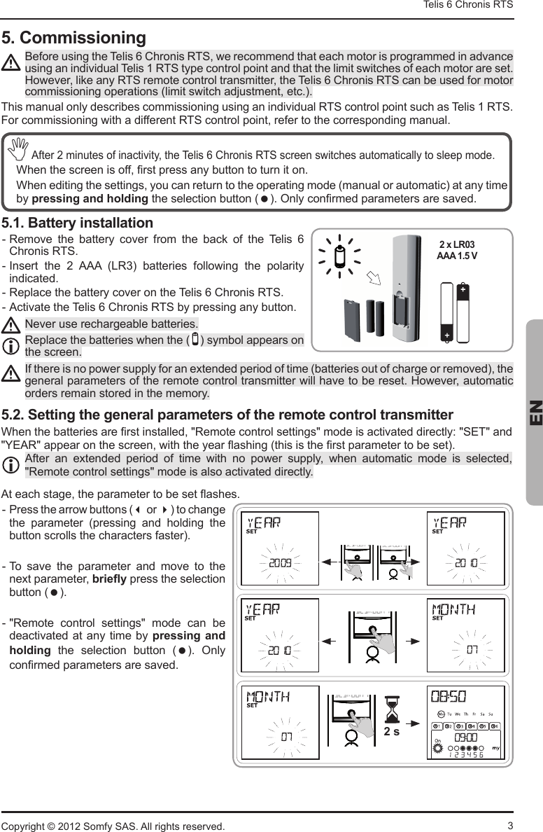 3Telis 6 Chronis RTS ENCopyright © 2012 Somfy SAS. All rights reserved.5. Commissioning%HIRUHXVLQJWKH7HOLV&amp;KURQLV576ZHUHFRPPHQGWKDWHDFKPRWRULVSURJUDPPHGLQDGYDQFHXVLQJDQLQGLYLGXDO7HOLV576W\SHFRQWUROSRLQWDQGWKDWWKHOLPLWVZLWFKHVRIHDFKPRWRUDUHVHW+RZHYHUOLNHDQ\576UHPRWHFRQWUROWUDQVPLWWHUWKH7HOLV&amp;KURQLV576FDQEHXVHGIRUPRWRUFRPPLVVLRQLQJRSHUDWLRQVOLPLWVZLWFKDGMXVWPHQWHWF7KLVPDQXDORQO\GHVFULEHVFRPPLVVLRQLQJXVLQJDQLQGLYLGXDO576FRQWUROSRLQWVXFKDV7HOLV576)RUFRPPLVVLRQLQJZLWKDGLIIHUHQW576FRQWUROSRLQWUHIHUWRWKHFRUUHVSRQGLQJPDQXDO1$IWHUPLQXWHVRILQDFWLYLW\WKH7HOLV&amp;KURQLV576VFUHHQVZLWFKHVDXWRPDWLFDOO\WRVOHHSPRGH :KHQWKHVFUHHQLVRII¿UVWSUHVVDQ\EXWWRQWRWXUQLWRQ :KHQHGLWLQJWKHVHWWLQJV\RXFDQUHWXUQWRWKHRSHUDWLQJPRGHPDQXDORUDXWRPDWLFDWDQ\WLPH   by pressing and holdingWKHVHOHFWLRQEXWWRQ 2QO\FRQ¿UPHGSDUDPHWHUVDUHVDYHG5.1. Battery installation Remove  the  battery  cover  from  the  back  of  the  Telis  6 Chronis RTS.  ,QVHUW WKH  $$$ /5 EDWWHULHV IROORZLQJ WKH SRODULW\indicated. Replace the battery cover on the Telis 6 Chronis RTS.  $FWLYDWHWKH7HOLV&amp;KURQLV576E\SUHVVLQJDQ\EXWWRQ1HYHUXVHUHFKDUJHDEOHEDWWHULHV5HSODFHWKHEDWWHULHVZKHQWKH V\PERODSSHDUVRQthe screen.,IWKHUHLVQRSRZHUVXSSO\IRUDQH[WHQGHGSHULRGRIWLPHEDWWHULHVRXWRIFKDUJHRUUHPRYHGWKHJHQHUDOSDUDPHWHUVRIWKHUHPRWHFRQWUROWUDQVPLWWHUZLOOKDYHWREHUHVHW+RZHYHUDXWRPDWLForders remain stored in the memory.5.2. Setting the general parameters of the remote control transmitter:KHQWKHEDWWHULHVDUH¿UVWLQVWDOOHG5HPRWHFRQWUROVHWWLQJVPRGHLVDFWLYDWHGGLUHFWO\6(7DQG&lt;($5DSSHDURQWKHVFUHHQZLWKWKH\HDUÀDVKLQJWKLVLVWKH¿UVWSDUDPHWHUWREHVHW$IWHU DQ H[WHQGHG SHULRG RI WLPH ZLWK QR SRZHU VXSSO\ ZKHQ DXWRPDWLF PRGH LV VHOHFWHG5HPRWHFRQWUROVHWWLQJVPRGHLVDOVRDFWLYDWHGGLUHFWO\$WHDFKVWDJHWKHSDUDPHWHUWREHVHWÀDVKHV  3UHVVWKHDUURZEXWWRQV or WRFKDQJHWKH SDUDPHWHU SUHVVLQJ DQG KROGLQJ WKHEXWWRQVFUROOVWKHFKDUDFWHUVIDVWHU To  save  the  parameter  and  move  to  the QH[WSDUDPHWHUEULHÀ\ press the selection EXWWRQ   5HPRWH FRQWURO VHWWLQJV PRGH FDQ EHdeactivated at any time by pressing and holding  the  selectiRQ EXWWRQ   2QO\FRQ¿UPHGSDUDPHWHUVDUHVDYHG2 x LR03 AAA 1.5V2 x LR03AAA 1.5 V 2 s