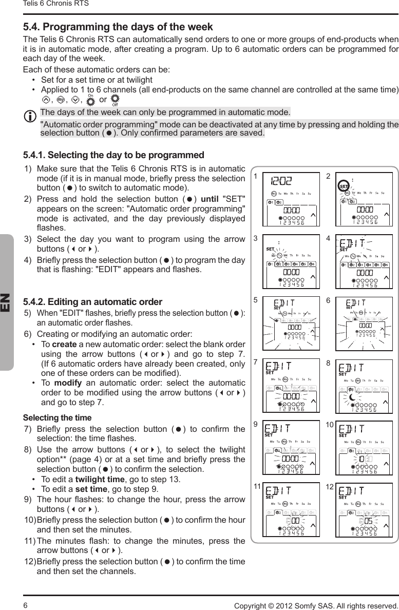 6Telis 6 Chronis RTS ENCopyright © 2012 Somfy SAS. All rights reserved.5.4. Programming the days of the week7KH7HOLV&amp;KURQLV576FDQDXWRPDWLFDOO\VHQGRUGHUVWRRQHRUPRUHJURXSVRIHQGSURGXFWVZKHQLWLVLQDXWRPDWLFPRGHDIWHUFUHDWLQJDSURJUDP8SWRDXWRPDWLFRUGHUVFDQEHSURJUDPPHGIRUeach day of the week. (DFKRIWKHVHDXWRPDWLFRUGHUVFDQEH Set for a set time or at twilight $SSOLHGWRWRFKDQQHOVDOOHQGSURGXFWVRQWKHVDPHFKDQQHODUHFRQWUROOHGDWWKHVDPHWLPH  c e a   or 7KHGD\VRIWKHZHHNFDQRQO\EHSURJUDPPHGLQDXWRPDWLFPRGH$XWRPDWLFRUGHUSURJUDPPLQJPRGHFDQEHGHDFWLYDWHGDWDQ\WLPHE\SUHVVLQJDQGKROGLQJWKHVHOHFWLRQEXWWRQ 2QO\FRQ¿UPHGSDUDPHWHUVDUHVDYHG5.4.1. Selecting the day to be programmed 0DNHVXUHWKDWWKH7HOLV&amp;KURQLV576LVLQDXWRPDWLFPRGHLILWLVLQPDQXDOPRGHEULHÀ\SUHVVWKHVHOHFWLRQEXWWRQ WRVZLWFKWRDXWRPDWLFPRGH 3UHVV DQG KROG WKH VHOHFWLRQ EXWWRQ    until 6(7DSSHDUVRQWKHVFUHHQ$XWRPDWLFRUGHUSURJUDPPLQJPRGH LV DFWLYDWHG DQG WKH GD\ SUHYLRXVO\ GLVSOD\HGÀDVKHV 6HOHFW WKH GD\ \RX ZDQW WR SURJUDP XVLQJ WKH DUURZEXWWRQVor %ULHÀ\SUHVVWKHVHOHFWLRQEXWWRQ WRSURJUDPWKHGD\WKDWLVÀDVKLQJ(&apos;,7DSSHDUVDQGÀDVKHV5.4.2. Editing an automatic order :KHQ(&apos;,7ÀDVKHVEULHÀ\SUHVVWKHVHOHFWLRQEXWWRQ DQDXWRPDWLFRUGHUÀDVKHV &amp;UHDWLQJRUPRGLI\LQJDQDXWRPDWLFRUGHU  To createDQHZDXWRPDWLFRUGHUVHOHFWWKHEODQNRUGHUXVLQJ WKH DUURZ EXWWRQV or DQG JR WR VWHS  ,IDXWRPDWLFRUGHUVKDYHDOUHDG\EHHQFUHDWHGRQO\RQHRIWKHVHRUGHUVFDQEHPRGL¿HG  To  modify DQ DXWRPDWLF RUGHU VHOHFW WKH DXWRPDWLFRUGHUWREHPRGL¿HGXVLQJWKHDUURZEXWWRQVorand go to step 7.Selecting the time %ULHÀ\ SUHVV WKH VHOHFWLRQ EXWWRQ   WR FRQ¿UP WKHVHOHFWLRQWKHWLPHÀDVKHV 8VH WKH DUURZ EXWWRQV or WR VHOHFW WKH WZLOLJKWRSWLRQSDJHRUDWDVHWWLPHDQGEULHÀ\SUHVVWKHVHOHFWLRQEXWWRQ WRFRQ¿UPWKHVHOHFWLRQ To edit a twilight timeJRWRVWHS To edit a set timeJRWRVWHS 7KHKRXUÀDVKHVWRFKDQJHWKHKRXUSUHVVWKHDUURZEXWWRQVor%ULHÀ\SUHVVWKHVHOHFWLRQEXWWRQ WRFRQ¿UPWKHKRXUDQGWKHQVHWWKHPLQXWHV7KH PLQXWHV ÀDVK WR FKDQJH WKH PLQXWHV SUHVV WKHDUURZEXWWRQVor%ULHÀ\SUHVVWKHVHOHFWLRQEXWWRQ WRFRQ¿UPWKHWLPHand then set the channels.10129116571324