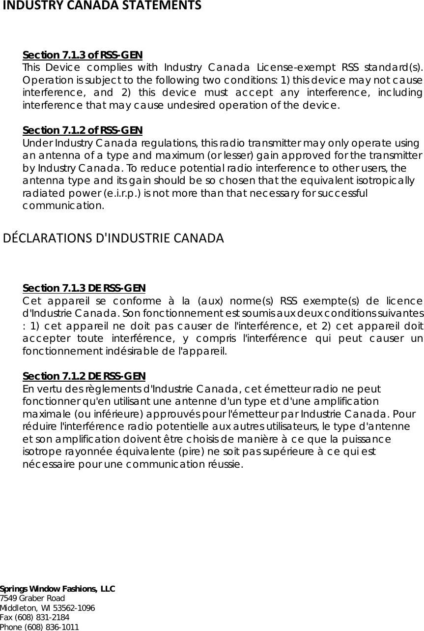      Springs Window Fashions, LLC 7549 Graber Road Middleton, WI 53562-1096 Fax (608) 831-2184 Phone (608) 836-1011   INDUSTRYCANADASTATEMENTSSection 7.1.3 of RSS-GEN This Device complies with Industry Canada License-exempt RSS standard(s). Operation is subject to the following two conditions: 1) this device may not cause interference, and 2) this device must accept any interference, including interference that may cause undesired operation of the device.  Section 7.1.2 of RSS-GEN Under Industry Canada regulations, this radio transmitter may only operate using an antenna of a type and maximum (or lesser) gain approved for the transmitter by Industry Canada. To reduce potential radio interference to other users, the antenna type and its gain should be so chosen that the equivalent isotropically radiated power (e.i.r.p.) is not more than that necessary for successful communication. DÉCLARATIONSD&apos;INDUSTRIECANADASection 7.1.3 DE RSS-GEN Cet appareil se conforme à la (aux) norme(s) RSS exempte(s) de licence d&apos;Industrie Canada. Son fonctionnement est soumis aux deux conditions suivantes : 1) cet appareil ne doit pas causer de l&apos;interférence, et 2) cet appareil doit accepter toute interférence, y compris l&apos;interférence qui peut causer un fonctionnement indésirable de l&apos;appareil.  Section 7.1.2 DE RSS-GEN En vertu des règlements d&apos;Industrie Canada, cet émetteur radio ne peut fonctionner qu&apos;en utilisant une antenne d&apos;un type et d&apos;une amplification maximale (ou inférieure) approuvés pour l&apos;émetteur par Industrie Canada. Pour réduire l&apos;interférence radio potentielle aux autres utilisateurs, le type d&apos;antenne et son amplification doivent être choisis de manière à ce que la puissance isotrope rayonnée équivalente (pire) ne soit pas supérieure à ce qui est nécessaire pour une communication réussie.  