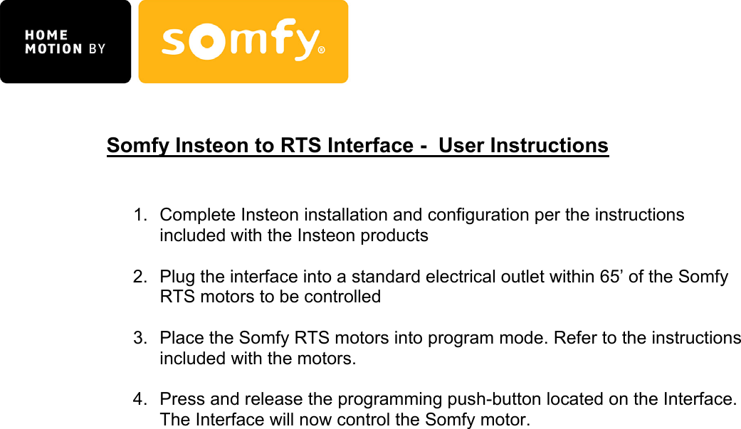   Somfy Insteon to RTS Interface -  User Instructions   1.  Complete Insteon installation and configuration per the instructions included with the Insteon products  2.  Plug the interface into a standard electrical outlet within 65’ of the Somfy RTS motors to be controlled  3.  Place the Somfy RTS motors into program mode. Refer to the instructions included with the motors.  4.  Press and release the programming push-button located on the Interface. The Interface will now control the Somfy motor.                                      