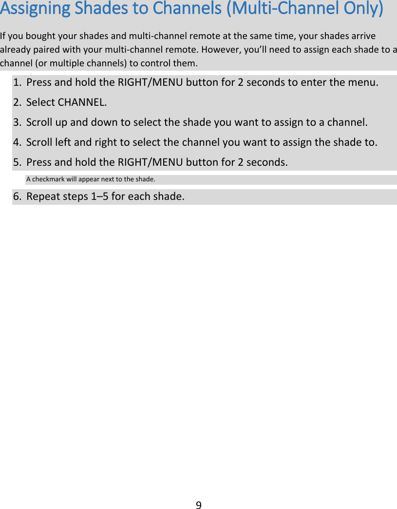  9 Assigning Shades to Channels (Multi-Channel Only) If you bought your shades and multi-channel remote at the same time, your shades arrive already paired with your multi-channel remote. However, you’ll need to assign each shade to a channel (or multiple channels) to control them. 1. Press and hold the RIGHT/MENU button for 2 seconds to enter the menu. 2. Select CHANNEL. 3. Scroll up and down to select the shade you want to assign to a channel. 4. Scroll left and right to select the channel you want to assign the shade to.  5. Press and hold the RIGHT/MENU button for 2 seconds. A checkmark will appear next to the shade. 6. Repeat steps 1–5 for each shade.    