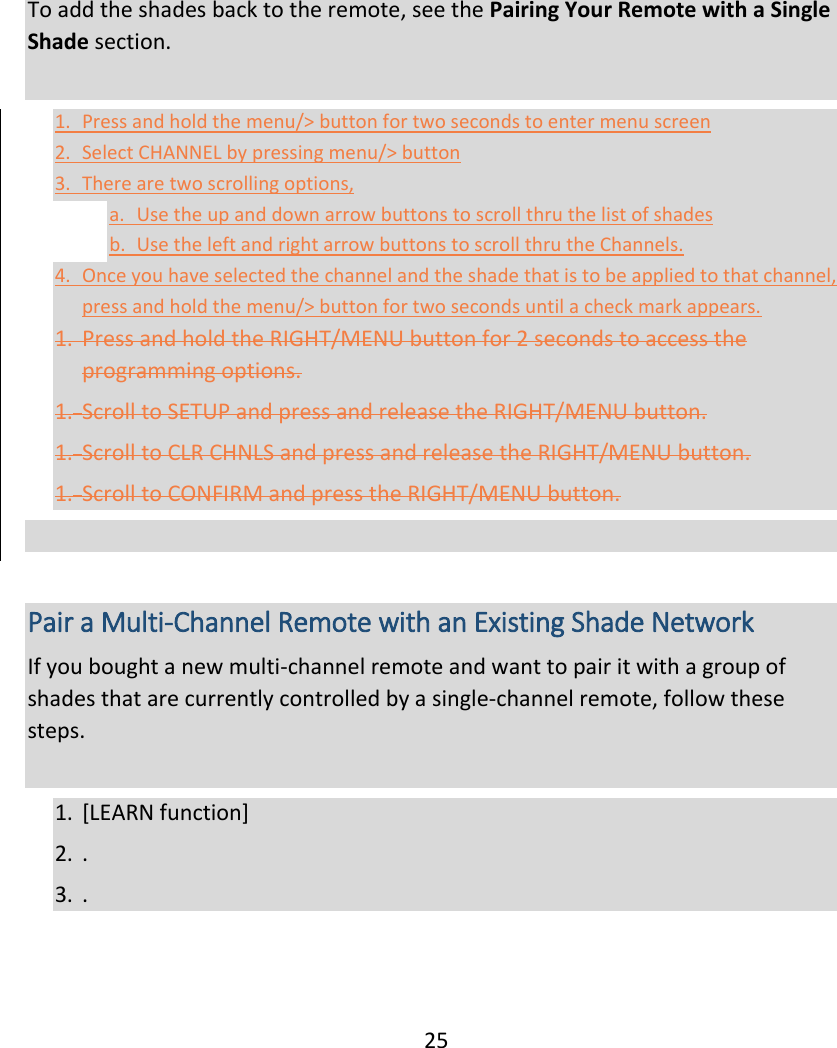  25 To add the shades back to the remote, see the Pairing Your Remote with a Single Shade section.  1. Press and hold the menu/&gt; button for two seconds to enter menu screen 2. Select CHANNEL by pressing menu/&gt; button 3. There are two scrolling options,  a. Use the up and down arrow buttons to scroll thru the list of shades b. Use the left and right arrow buttons to scroll thru the Channels.  4. Once you have selected the channel and the shade that is to be applied to that channel, press and hold the menu/&gt; button for two seconds until a check mark appears.  1. Press and hold the RIGHT/MENU button for 2 seconds to access the programming options. 1. Scroll to SETUP and press and release the RIGHT/MENU button. 1. Scroll to CLR CHNLS and press and release the RIGHT/MENU button. 1. Scroll to CONFIRM and press the RIGHT/MENU button.    Pair a Multi-Channel Remote with an Existing Shade Network If you bought a new multi-channel remote and want to pair it with a group of shades that are currently controlled by a single-channel remote, follow these steps.  1. [LEARN function] 2. . 3. .    