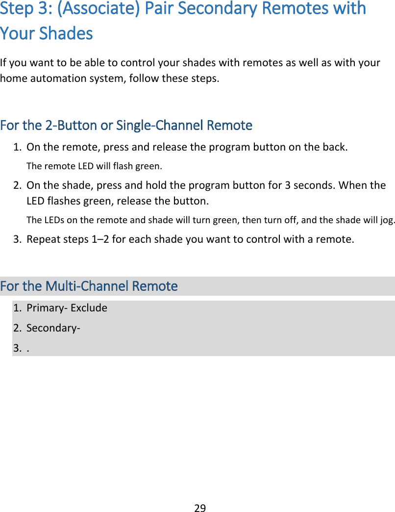  29 Step 3: (Associate) Pair Secondary Remotes with Your Shades If you want to be able to control your shades with remotes as well as with your home automation system, follow these steps.  For the 2-Button or Single-Channel Remote 1. On the remote, press and release the program button on the back. The remote LED will flash green. 2. On the shade, press and hold the program button for 3 seconds. When the LED flashes green, release the button.  The LEDs on the remote and shade will turn green, then turn off, and the shade will jog. 3. Repeat steps 1–2 for each shade you want to control with a remote.  For the Multi-Channel Remote 1. Primary- Exclude 2. Secondary-  3. .    