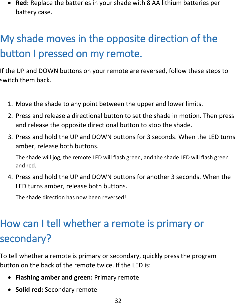  32  Red: Replace the batteries in your shade with 8 AA lithium batteries per battery case.  My shade moves in the opposite direction of the button I pressed on my remote. If the UP and DOWN buttons on your remote are reversed, follow these steps to switch them back.  1. Move the shade to any point between the upper and lower limits. 2. Press and release a directional button to set the shade in motion. Then press and release the opposite directional button to stop the shade. 3. Press and hold the UP and DOWN buttons for 3 seconds. When the LED turns amber, release both buttons.  The shade will jog, the remote LED will flash green, and the shade LED will flash green and red. 4. Press and hold the UP and DOWN buttons for another 3 seconds. When the LED turns amber, release both buttons.  The shade direction has now been reversed!  How can I tell whether a remote is primary or secondary? To tell whether a remote is primary or secondary, quickly press the program button on the back of the remote twice. If the LED is:  Flashing amber and green: Primary remote  Solid red: Secondary remote 