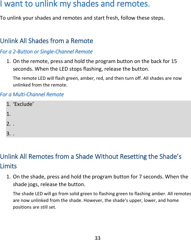  33  I want to unlink my shades and remotes. To unlink your shades and remotes and start fresh, follow these steps.  Unlink All Shades from a Remote For a 2-Button or Single-Channel Remote 1. On the remote, press and hold the program button on the back for 15 seconds. When the LED stops flashing, release the button. The remote LED will flash green, amber, red, and then turn off. All shades are now unlinked from the remote. For a Multi-Channel Remote 1. ‘Exclude’  1.  2. . 3. .  Unlink All Remotes from a Shade Without Resetting the Shade’s Limits 1. On the shade, press and hold the program button for 7 seconds. When the shade jogs, release the button.  The shade LED will go from solid green to flashing green to flashing amber. All remotes are now unlinked from the shade. However, the shade’s upper, lower, and home positions are still set.  