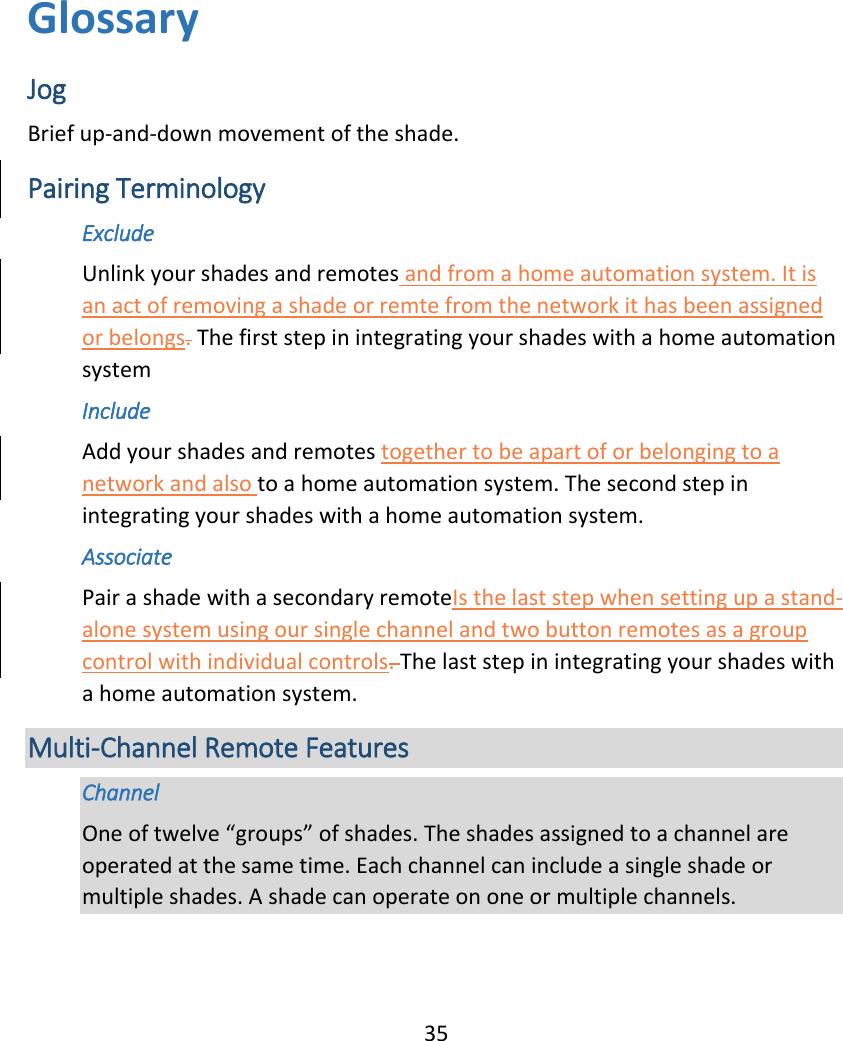  35 Glossary Jog Brief up-and-down movement of the shade. Pairing Terminology  Exclude Unlink your shades and remotes and from a home automation system. It is an act of removing a shade or remte from the network it has been assigned or belongs. The first step in integrating your shades with a home automation system Include Add your shades and remotes together to be apart of or belonging to a network and also to a home automation system. The second step in integrating your shades with a home automation system. Associate Pair a shade with a secondary remoteIs the last step when setting up a stand-alone system using our single channel and two button remotes as a group control with individual controls. The last step in integrating your shades with a home automation system. Multi-Channel Remote Features Channel One of twelve “groups” of shades. The shades assigned to a channel are operated at the same time. Each channel can include a single shade or multiple shades. A shade can operate on one or multiple channels. 