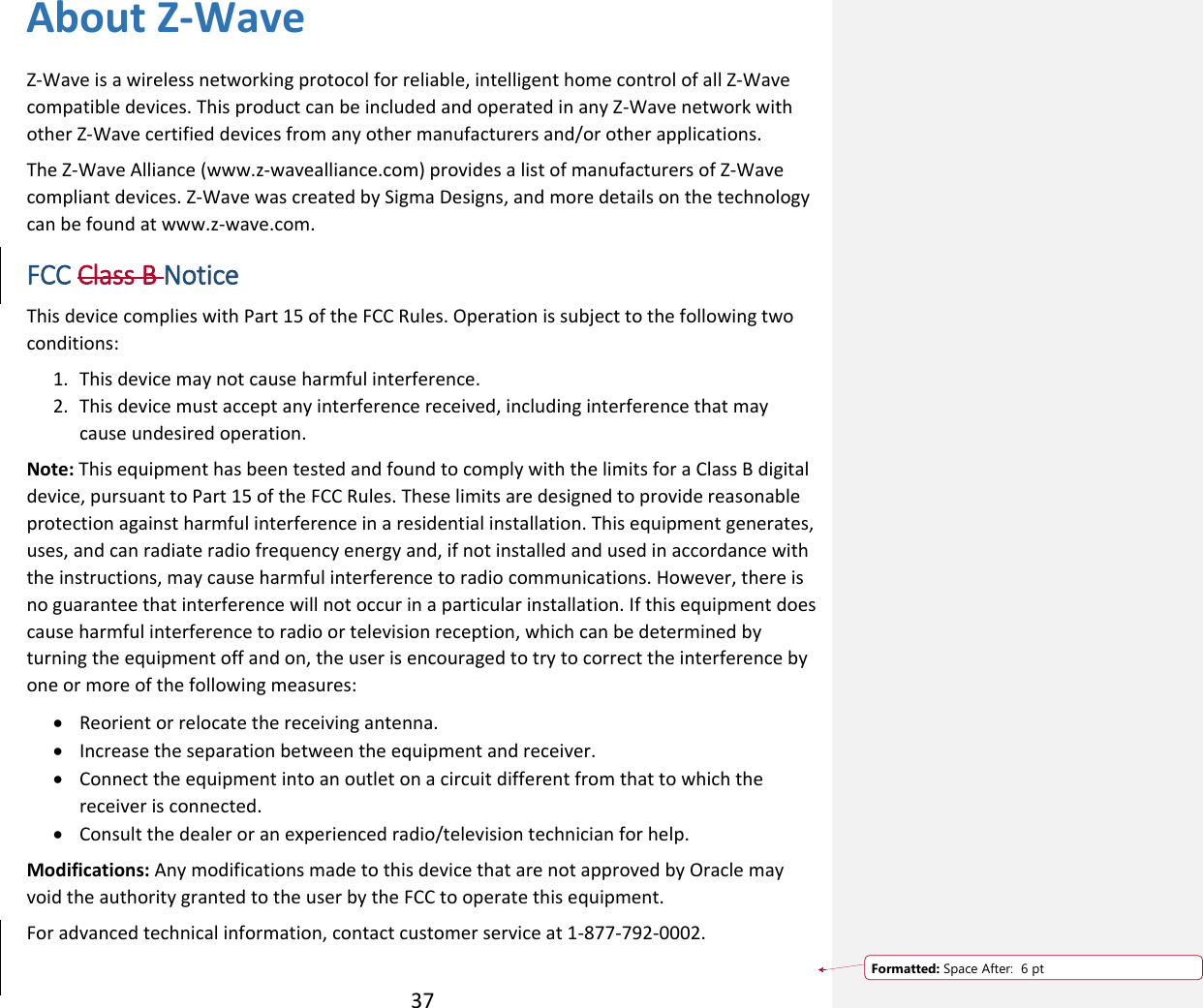  37 About Z-Wave Z-Wave is a wireless networking protocol for reliable, intelligent home control of all Z-Wave compatible devices. This product can be included and operated in any Z-Wave network with other Z-Wave certified devices from any other manufacturers and/or other applications. The Z-Wave Alliance (www.z-wavealliance.com) provides a list of manufacturers of Z-Wave compliant devices. Z-Wave was created by Sigma Designs, and more details on the technology can be found at www.z-wave.com.  FCC Class B Notice  This device complies with Part 15 of the FCC Rules. Operation is subject to the following two conditions: 1. This device may not cause harmful interference.  2. This device must accept any interference received, including interference that may cause undesired operation.  Note: This equipment has been tested and found to comply with the limits for a Class B digital device, pursuant to Part 15 of the FCC Rules. These limits are designed to provide reasonable protection against harmful interference in a residential installation. This equipment generates, uses, and can radiate radio frequency energy and, if not installed and used in accordance with the instructions, may cause harmful interference to radio communications. However, there is no guarantee that interference will not occur in a particular installation. If this equipment does cause harmful interference to radio or television reception, which can be determined by turning the equipment off and on, the user is encouraged to try to correct the interference by one or more of the following measures:   Reorient or relocate the receiving antenna.   Increase the separation between the equipment and receiver.   Connect the equipment into an outlet on a circuit different from that to which the receiver is connected.   Consult the dealer or an experienced radio/television technician for help.  Modifications: Any modifications made to this device that are not approved by Oracle may void the authority granted to the user by the FCC to operate this equipment.  For advanced technical information, contact customer service at 1-877-792-0002.     Formatted: Space After:  6 pt