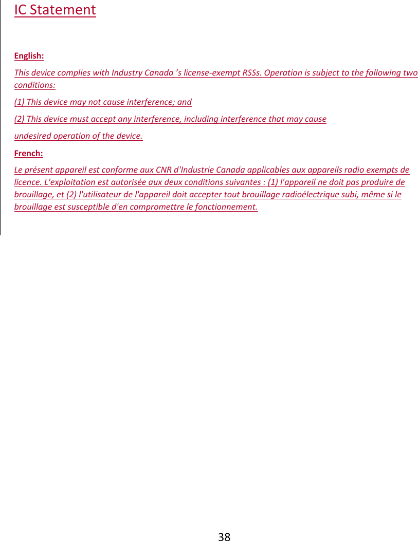  38 IC Statement  English: This device complies with Industry Canada ’s license-exempt RSSs. Operation is subject to the following two conditions: (1) This device may not cause interference; and  (2) This device must accept any interference, including interference that may cause  undesired operation of the device. French: Le présent appareil est conforme aux CNR d&apos;Industrie Canada applicables aux appareils radio exempts de licence. L&apos;exploitation est autorisée aux deux conditions suivantes : (1) l&apos;appareil ne doit pas produire de brouillage, et (2) l&apos;utilisateur de l&apos;appareil doit accepter tout brouillage radioélectrique subi, même si le brouillage est susceptible d&apos;en compromettre le fonctionnement.  