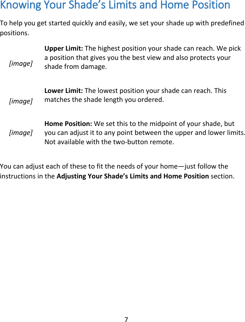  7 Knowing Your Shade’s Limits and Home Position To help you get started quickly and easily, we set your shade up with predefined positions.  [image] Upper Limit: The highest position your shade can reach. We pick a position that gives you the best view and also protects your shade from damage.   [image] Lower Limit: The lowest position your shade can reach. This matches the shade length you ordered.  [image] Home Position: We set this to the midpoint of your shade, but you can adjust it to any point between the upper and lower limits. Not available with the two-button remote.   You can adjust each of these to fit the needs of your home—just follow the instructions in the Adjusting Your Shade’s Limits and Home Position section.   