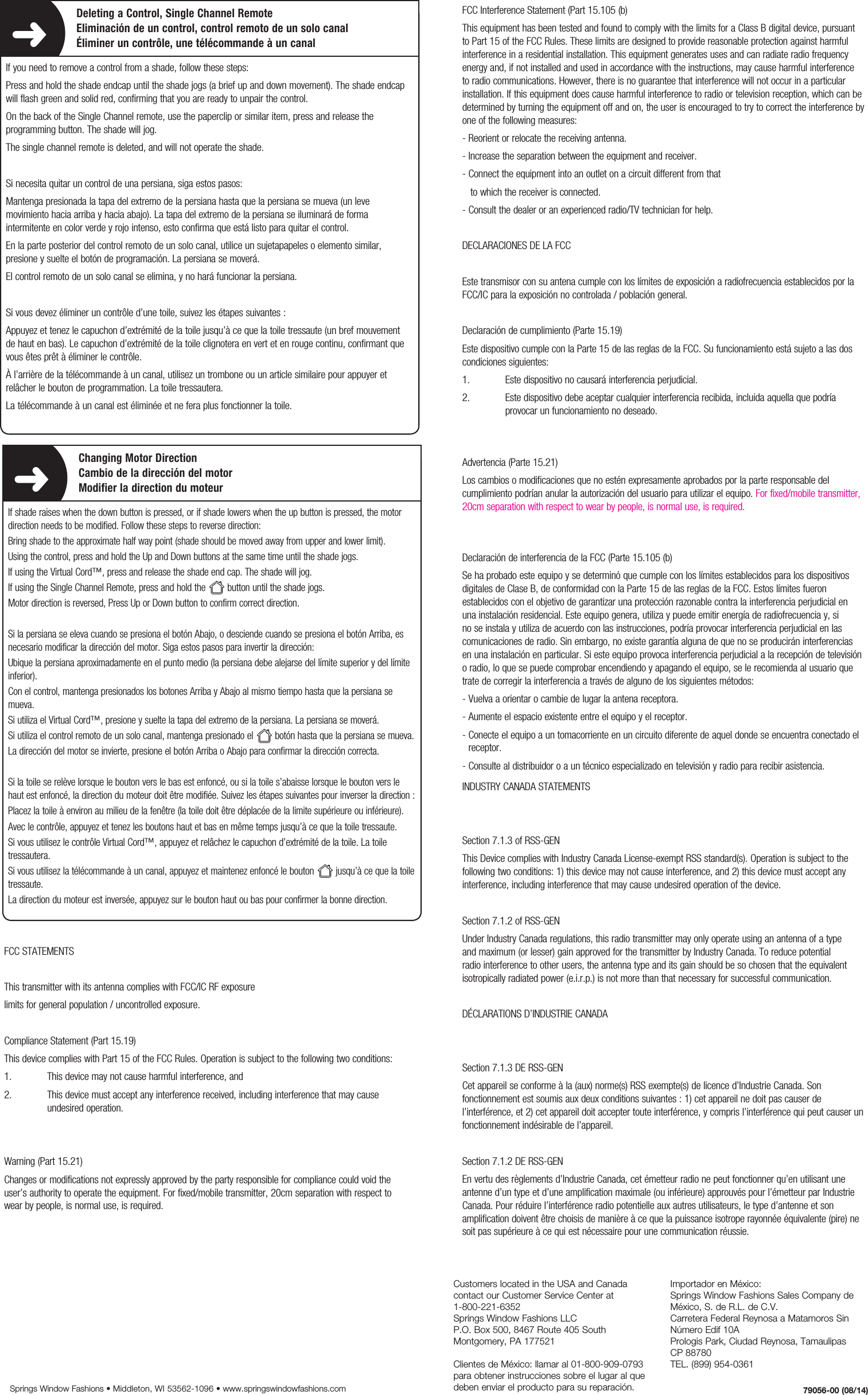 1. Adding1. Adding1. AddingDeleting a Control, Single Channel RemoteEliminación de un control, control remoto de un solo canalÉliminer un contrôle, une télécommande à un canalIf you need to remove a control from a shade, follow these steps:Press and hold the shade endcap until the shade jogs (a brief up and down movement). The shade endcap will flash green and solid red, confirming that you are ready to unpair the control.On the back of the Single Channel remote, use the paperclip or similar item, press and release the programming button. The shade will jog.The single channel remote is deleted, and will not operate the shade.Si necesita quitar un control de una persiana, siga estos pasos:Mantenga presionada la tapa del extremo de la persiana hasta que la persiana se mueva (un leve movimiento hacia arriba y hacia abajo). La tapa del extremo de la persiana se iluminará de forma intermitente en color verde y rojo intenso, esto confirma que está listo para quitar el control.En la parte posterior del control remoto de un solo canal, utilice un sujetapapeles o elemento similar, presione y suelte el botón de programación. La persiana se moverá.El control remoto de un solo canal se elimina, y no hará funcionar la persiana.Si vous devez éliminer un contrôle d’une toile, suivez les étapes suivantes :Appuyez et tenez le capuchon d’extrémité de la toile jusqu’à ce que la toile tressaute (un bref mouvement de haut en bas). Le capuchon d’extrémité de la toile clignotera en vert et en rouge continu, confirmant que vous êtes prêt à éliminer le contrôle.À l’arrière de la télécommande à un canal, utilisez un trombone ou un article similaire pour appuyer et relâcher le bouton de programmation. La toile tressautera.La télécommande à un canal est éliminée et ne fera plus fonctionner la toile.FCC STATEMENTSThis transmitter with its antenna complies with FCC/IC RF exposure  limits for general population / uncontrolled exposure.Compliance Statement (Part 15.19) This device complies with Part 15 of the FCC Rules. Operation is subject to the following two conditions:1.  This device may not cause harmful interference, and2.   This device must accept any interference received, including interference that may cause undesired operation.Warning (Part 15.21) Changes or modifications not expressly approved by the party responsible for compliance could void the user’s authority to operate the equipment. For fixed/mobile transmitter, 20cm separation with respect to wear by people, is normal use, is required.INDUSTRY CANADA STATEMENTSSection 7.1.3 of RSS-GENThis Device complies with Industry Canada License-exempt RSS standard(s). Operation is subject to the following two conditions: 1) this device may not cause interference, and 2) this device must accept any interference, including interference that may cause undesired operation of the device.Section 7.1.2 of RSS-GENUnder Industry Canada regulations, this radio transmitter may only operate using an antenna of a type and maximum (or lesser) gain approved for the transmitter by Industry Canada. To reduce potential radio interference to other users, the antenna type and its gain should be so chosen that the equivalent isotropically radiated power (e.i.r.p.) is not more than that necessary for successful communication.DÉCLARATIONS D’INDUSTRIE CANADASection 7.1.3 DE RSS-GENCet appareil se conforme à la (aux) norme(s) RSS exempte(s) de licence d’Industrie Canada. Son fonctionnement est soumis aux deux conditions suivantes : 1) cet appareil ne doit pas causer de l’interférence, et 2) cet appareil doit accepter toute interférence, y compris l’interférence qui peut causer un fonctionnement indésirable de l’appareil.Section 7.1.2 DE RSS-GENEn vertu des règlements d’Industrie Canada, cet émetteur radio ne peut fonctionner qu’en utilisant une antenne d’un type et d’une amplification maximale (ou inférieure) approuvés pour l’émetteur par Industrie Canada. Pour réduire l’interférence radio potentielle aux autres utilisateurs, le type d’antenne et son amplification doivent être choisis de manière à ce que la puissance isotrope rayonnée équivalente (pire) ne soit pas supérieure à ce qui est nécessaire pour une communication réussie.Customers located in the USA and Canada contact our Customer Service Center at  1-800-221-6352 Springs Window Fashions LLCP.O. Box 500, 8467 Route 405 SouthMontgomery, PA 177521  Clientes de México: llamar al 01-800-909-0793 para obtener instrucciones sobre el lugar al que deben enviar el producto para su reparación.Importador en México:Springs Window Fashions Sales Company de México, S. de R.L. de C.V.Carretera Federal Reynosa a Matamoros Sin Número Edif 10A Prologis Park, Ciudad Reynosa, Tamaulipas   CP 88780TEL. (899) 954-0361 FCC Interference Statement (Part 15.105 (b) This equipment has been tested and found to comply with the limits for a Class B digital device, pursuant to Part 15 of the FCC Rules. These limits are designed to provide reasonable protection against harmful interference in a residential installation. This equipment generates uses and can radiate radio frequency energy and, if not installed and used in accordance with the instructions, may cause harmful interference to radio communications. However, there is no guarantee that interference will not occur in a particular installation. If this equipment does cause harmful interference to radio or television reception, which can be determined by turning the equipment off and on, the user is encouraged to try to correct the interference by one of the following measures:- Reorient or relocate the receiving antenna.- Increase the separation between the equipment and receiver.- Connect the equipment into an outlet on a circuit different from that   to which the receiver is connected.- Consult the dealer or an experienced radio/TV technician for help.DECLARACIONES DE LA FCC Este transmisor con su antena cumple con los límites de exposición a radiofrecuencia establecidos por la FCC/IC para la exposición no controlada / población general.Declaración de cumplimiento (Parte 15.19) Este dispositivo cumple con la Parte 15 de las reglas de la FCC. Su funcionamiento está sujeto a las dos condiciones siguientes:1.  Este dispositivo no causará interferencia perjudicial.2.   Este dispositivo debe aceptar cualquier interferencia recibida, incluida aquella que podría provocar un funcionamiento no deseado.Advertencia (Parte 15.21) Los cambios o modificaciones que no estén expresamente aprobados por la parte responsable del cumplimiento podrían anular la autorización del usuario para utilizar el equipo. For fixed/mobile transmitter, 20cm separation with respect to wear by people, is normal use, is required.Declaración de interferencia de la FCC (Parte 15.105 (b) Se ha probado este equipo y se determinó que cumple con los límites establecidos para los dispositivos digitales de Clase B, de conformidad con la Parte 15 de las reglas de la FCC. Estos límites fueron establecidos con el objetivo de garantizar una protección razonable contra la interferencia perjudicial en una instalación residencial. Este equipo genera, utiliza y puede emitir energía de radiofrecuencia y, si no se instala y utiliza de acuerdo con las instrucciones, podría provocar interferencia perjudicial en las comunicaciones de radio. Sin embargo, no existe garantía alguna de que no se producirán interferencias en una instalación en particular. Si este equipo provoca interferencia perjudicial a la recepción de televisión o radio, lo que se puede comprobar encendiendo y apagando el equipo, se le recomienda al usuario que trate de corregir la interferencia a través de alguno de los siguientes métodos:- Vuelva a orientar o cambie de lugar la antena receptora.- Aumente el espacio existente entre el equipo y el receptor.-  Conecte el equipo a un tomacorriente en un circuito diferente de aquel donde se encuentra conectado el receptor.- Consulte al distribuidor o a un técnico especializado en televisión y radio para recibir asistencia.79056-00 (08/14)Springs Window Fashions • Middleton, WI 53562-1096 • www.springswindowfashions.com1. Adding1. Adding1. AddingChanging Motor DirectionCambio de la dirección del motorModifier la direction du moteurIf shade raises when the down button is pressed, or if shade lowers when the up button is pressed, the motor direction needs to be modified. Follow these steps to reverse direction:Bring shade to the approximate half way point (shade should be moved away from upper and lower limit).Using the control, press and hold the Up and Down buttons at the same time until the shade jogs.If using the Virtual Cord™, press and release the shade end cap. The shade will jog.If using the Single Channel Remote, press and hold the  button until the shade jogs.Motor direction is reversed, Press Up or Down button to confirm correct direction.Si la persiana se eleva cuando se presiona el botón Abajo, o desciende cuando se presiona el botón Arriba, es necesario modificar la dirección del motor. Siga estos pasos para invertir la dirección:Ubique la persiana aproximadamente en el punto medio (la persiana debe alejarse del límite superior y del límite inferior).Con el control, mantenga presionados los botones Arriba y Abajo al mismo tiempo hasta que la persiana se mueva.Si utiliza el Virtual Cord™, presione y suelte la tapa del extremo de la persiana. La persiana se moverá.Si utiliza el control remoto de un solo canal, mantenga presionado el  botón hasta que la persiana se mueva.La dirección del motor se invierte, presione el botón Arriba o Abajo para confirmar la dirección correcta.Si la toile se relève lorsque le bouton vers le bas est enfoncé, ou si la toile s’abaisse lorsque le bouton vers le haut est enfoncé, la direction du moteur doit être modifiée. Suivez les étapes suivantes pour inverser la direction:Placez la toile à environ au milieu de la fenêtre (la toile doit être déplacée de la limite supérieure ou inférieure).Avec le contrôle, appuyez et tenez les boutons haut et bas en même temps jusqu’à ce que la toile tressaute.Si vous utilisez le contrôle Virtual Cord™, appuyez et relâchez le capuchon d’extrémité de la toile. La toile tressautera.Si vous utilisez la télécommande à un canal, appuyez et maintenez enfoncé le bouton  jusqu’à ce que la toile tressaute.La direction du moteur est inversée, appuyez sur le bouton haut ou bas pour confirmer la bonne direction.