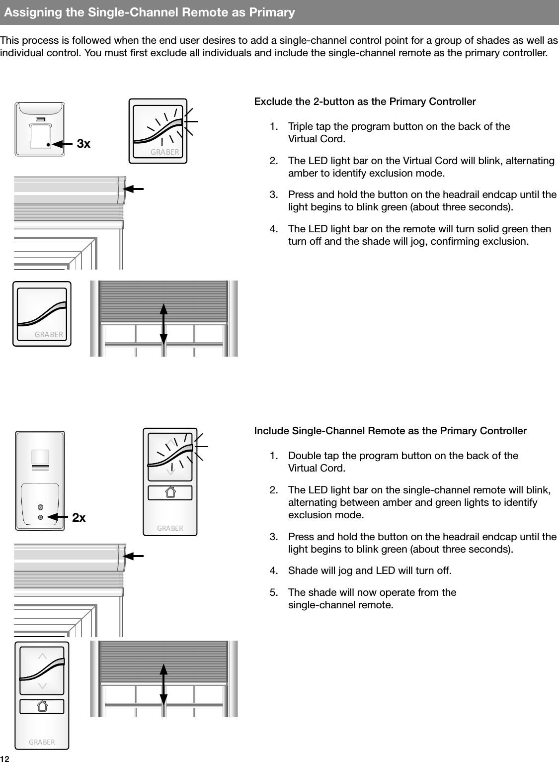 GRA BE RGRA BE RGRA BE RGRA BE R12Assigning the Single-Channel Remote as PrimaryThis process is followed when the end user desires to add a single-channel control point for a group of shades as well as individual control. You must rst exclude all individuals and include the single-channel remote as the primary controller.Exclude the 2-button as the Primary Controller1.  Triple tap the program button on the back of the   Virtual Cord.2.  The LED light bar on the Virtual Cord will blink, alternating amber to identify exclusion mode.3.  Press and hold the button on the headrail endcap until the light begins to blink green (about three seconds).4.  The LED light bar on the remote will turn solid green then turn off and the shade will jog, conrming exclusion.Include Single-Channel Remote as the Primary Controller1.  Double tap the program button on the back of the  Virtual Cord.2.  The LED light bar on the single-channel remote will blink,  alternating between amber and green lights to identify exclusion mode.3.  Press and hold the button on the headrail endcap until the light begins to blink green (about three seconds).4.  Shade will jog and LED will turn off.5.  The shade will now operate from the      single-channel remote.3x2x