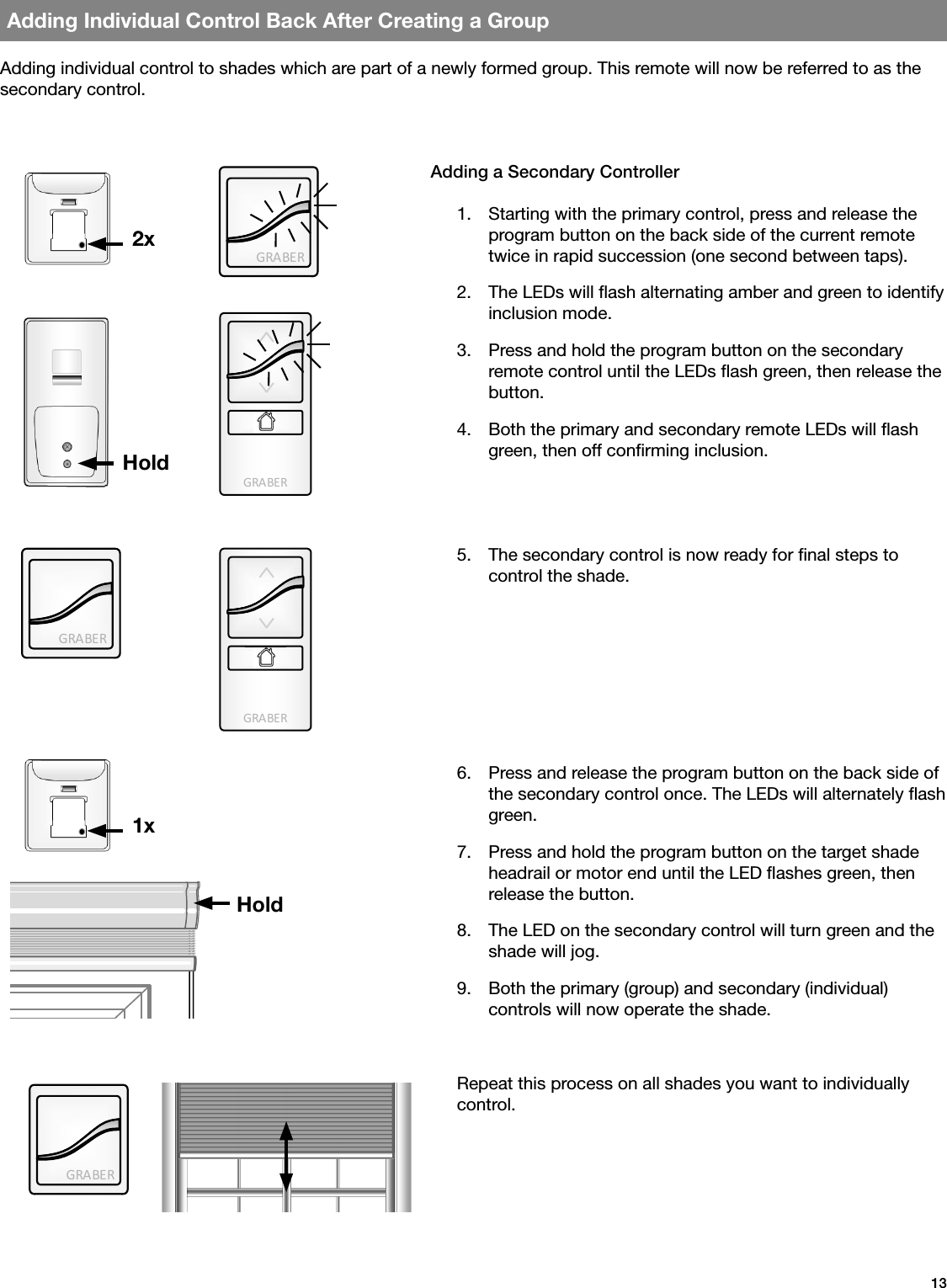GRA BE RGRA BE RGRA BE RGRA BE RGRA BE R13Adding Individual Control Back After Creating a GroupAdding individual control to shades which are part of a newly formed group. This remote will now be referred to as the secondary control.Adding a Secondary Controller1.  Starting with the primary control, press and release the program button on the back side of the current remote twice in rapid succession (one second between taps).2.  The LEDs will ash alternating amber and green to identify inclusion mode.3.  Press and hold the program button on the secondary remote control until the LEDs ash green, then release the button.4.  Both the primary and secondary remote LEDs will ash green, then off conrming inclusion.2x1xHoldHold5.  The secondary control is now ready for nal steps to  control the shade.6.  Press and release the program button on the back side of the secondary control once. The LEDs will alternately ash green.7.  Press and hold the program button on the target shade headrail or motor end until the LED ashes green, then release the button.8.  The LED on the secondary control will turn green and the shade will jog.9.  Both the primary (group) and secondary (individual)  controls will now operate the shade.Repeat this process on all shades you want to individually control.