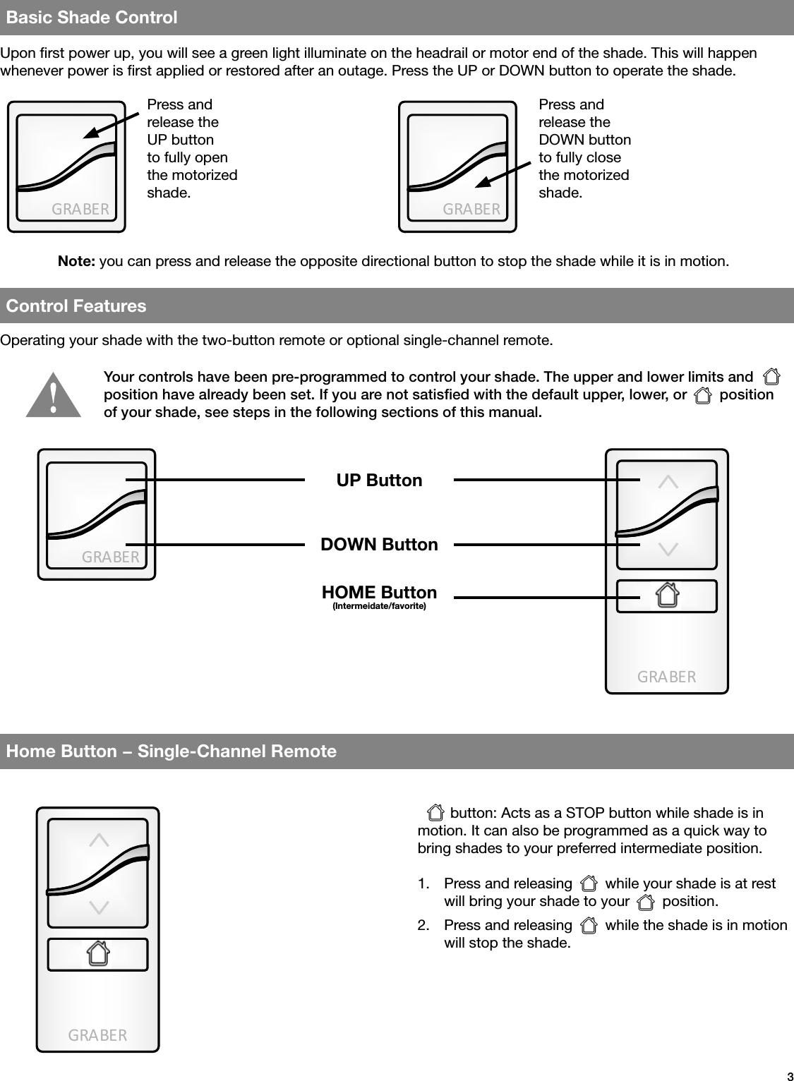 GRA BE RGRA BE RGRA BE RGRA BE RGRA BE R3Basic Shade ControlControl FeaturesHome Button − Single-Channel RemoteUpon rst power up, you will see a green light illuminate on the headrail or motor end of the shade. This will happen whenever power is rst applied or restored after an outage. Press the UP or DOWN button to operate the shade.Note: you can press and release the opposite directional button to stop the shade while it is in motion.Operating your shade with the two-button remote or optional single-channel remote.        button: Acts as a STOP button while shade is in motion. It can also be programmed as a quick way to bring shades to your preferred intermediate position.1.  Press and releasing        while your shade is at rest will bring your shade to your        position.2.  Press and releasing        while the shade is in motion will stop the shade.Press and release the UP button to fully open the motorized shade.Press and release the DOWN button to fully close the motorized shade.Your controls have been pre-programmed to control your shade. The upper and lower limits and        position have already been set. If you are not satisﬁed with the default upper, lower, or        position of your shade, see steps in the following sections of this manual.UP ButtonDOWN ButtonHOME Button(Intermeidate/favorite)