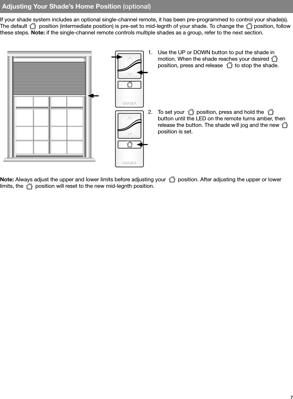 GRA BE RGRA BE R7Adjusting Your Shade’s Home Position (optional)If your shade system includes an optional single-channel remote, it has been pre-programmed to control your shade(s). The default  position (intermediate position) is pre-set to mid-legnth of your shade. To change the   position, follow these steps. Note: if the single-channel remote controls multiple shades as a group, refer to the next section.Note: Always adjust the upper and lower limits before adjusting your        position. After adjusting the upper or lower limits, the        position will reset to the new mid-legnth position.1.  Use the UP or DOWN button to put the shade in  motion. When the shade reaches your desired         position, press and release        to stop the shade. 2.  To set your        position, press and hold the  button until the LED on the remote turns amber, then release the button. The shade will jog and the new position is set.