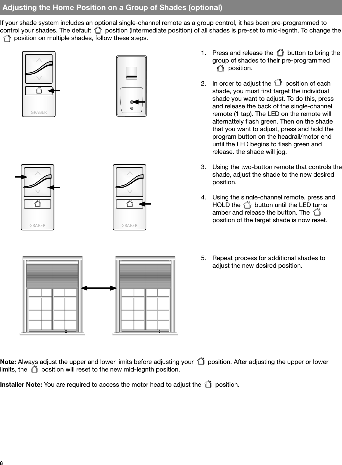 GRA BE RGRA BE RGRA BE R8Adjusting the Home Position on a Group of Shades (optional)If your shade system includes an optional single-channel remote as a group control, it has been pre-programmed to  control your shades. The default        position (intermediate position) of all shades is pre-set to mid-legnth. To change the         position on multiple shades, follow these steps.Note: Always adjust the upper and lower limits before adjusting your        position. After adjusting the upper or lower limits, the        position will reset to the new mid-legnth position.Installer Note: You are required to access the motor head to adjust the        position.1.  Press and release the        button to bring the group of shades to their pre-programmed          position.2.  In order to adjust the        position of each shade, you must rst target the individual shade you want to adjust. To do this, press and release the back of the single-channel remote (1 tap). The LED on the remote will alternattely ash green. Then on the shade that you want to adjust, press and hold the program button on the headrail/motor end until the LED begins to ash green and  release. the shade will jog. 3.  Using the two-button remote that controls the shade, adjust the shade to the new desired position. 4.  Using the single-channel remote, press and HOLD the        button until the LED turns amber and release the button. The position of the target shade is now reset.    5.  Repeat process for additional shades to  adjust the new desired position.