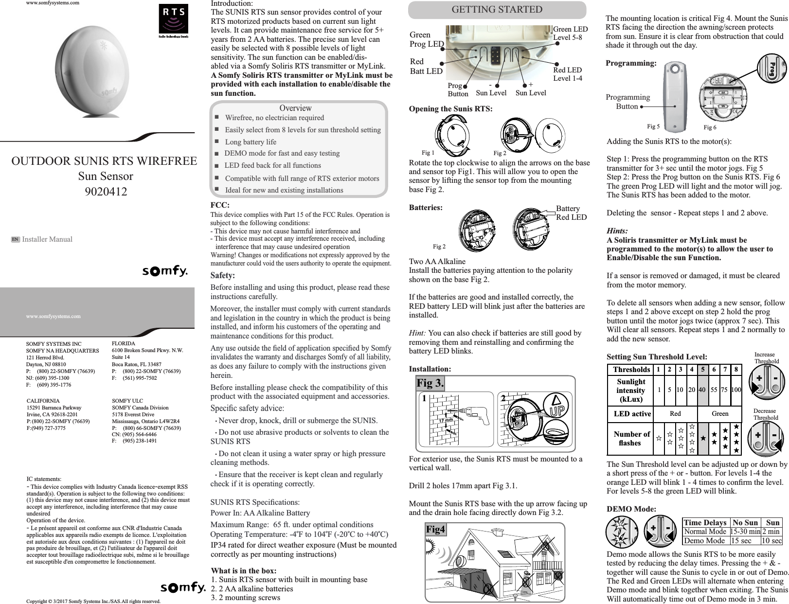 ☆★Fig4SOMFY NA HEADQUARTERS(800) 22-SOMFY (76639)6100 Broken Sound Pkwy. N.W.(800) 22-SOMFY (76639)(800) 22-SOMFY (76639) Mississauga, Ontario L4W2R4(800) 66-SOMFY (76639)Copyright © 3/2017 Somfy Systems Inc./SAS. All rights reserved.OUTDOOR SUNIS RTS WIREFREE9020412GETTING STARTEDSafety:Before installing and using this product, please read these instructions carefu lly.and legislation in the country in which the product is being installed, and inform his customers of the operating and maintenance conditions for this product.Any use outside the ﬁeld of application speciﬁed by Somfyinvalidates the warranty and discharges Somfy of all liability, as does any failure to comply with the instructions given herein.Before installing please check the compatibility of this  product with the associated equipment and accessories. Speciﬁc safety advice:    Never drop, knock, drill or submerge the SUNIS.    Do not use abrasive products or solvents to clean the SUNIS RTS    Do not clean it using a water spray or high pressure cleaning methods.    Ensure that the receiver is kept clean and regularly  check if it is operating correctly. ....■Wirefree, no electrician required  ■Easily select from 8 levels for sun threshold setting■Long battery life ■   LED feed back for all functions■Compatible with full range of RTS exterior motors ■Ideal for new and existing installationsOverviewSUNIS RTS Speciﬁcations:Power In: AA Alkaline BatteryMaximum Range:  65 ft. under optimal conditionso o o oOperating Temperature: -4 F to 104 F (-20 C to +40 C)Introduction:The SUNIS RTS sun sensor provides control of yourRTS motorized products based on current sun lightlevels. It can provide maintenance free service for 5+years from 2 AA batteries. The precise sun level caneasily be selected with 8 possible levels of lightsensitivity. The sun function can be enabled/dis-abled via a Somfy Soliris RTS transmitter or MyLink.A Somfy Soliris RTS transmitter or MyLink must beprovided with each installation to enable/disable thesun function.  Moreover, the installer must comply with current standards ■   DEMO mode for fast and easy testingWhat is in the box:1. Sunis RTS sensor with built in mounting base2. 2 AA alkaline batteries3. 2 mounting screwsOpening the Sunis RTS:Rotate the top clockwise to align the arrows on the base and sensor top Fig1. This will allow you to open thesensor by lifting the sensor top from the mounting base Fig 2.Batteries:Two AA AlkalineInstall the batteries paying attention to the polarityshown on the base Fig 2.If the batteries are good and installed correctly, theRED battery LED will blink just after the batteries areinstalled. Hint: You can also check if batteries are still good byremoving them and reinstalling and conﬁrming thebattery LED blinks.Installation:For exterior use, the Sunis RTS must be mounted to avertical wall.Drill 2 holes 17mm apart Fig 3.1.Mount the Sunis RTS base with the up arrow facing upand the drain hole facing directly down Fig 3.2.IP34 rated for direct weather exposure (Must be mountedcorrectly as per mounting instructions)15291 Barranca ParkwayCALIFORNIAIrvine, CA 92618-2201P: F: (949) 727-3775SOMFY ULCEN  Installer Manualwww.somfysystems.comwww.somfysystems.com   SOMFY SYSTEMS INC121 Herrod Blvd.Dayton, NJ 08810P: NJ: (609) 395-1300F:   (609) 395-1776 FLORIDASuite 14Boca Raton, FL 33487P: F:  (561) 995-7502SOMFY Canada Division5178 Everest DriveP: CN: (905) 564-6446F:  (905) 238-1491Fig 1Fig 2Fig 2BatteryRed LED1 2Fig 3.GreenProg LEDRedBatt LEDProg Button       -Sun Level       +Sun LevelGreen LEDLevel 5-8Red LEDLevel 1-4The mounting location is critical Fig 4. Mount the Sunis RTS facing the direction the awning/screen protectsfrom sun. Ensure it is clear from obstruction that couldshade it through out the day.Programming:Programming ButtonAdding the Sunis RTS to the motor(s):Step 1: Press the programming button on the RTS transmitter for 3+ sec until the motor jogs. Fig 5Step 2: Press the Prog button on the Sunis RTS. Fig 6The green Prog LED will light and the motor will jog. The Sunis RTS has been added to the motor.Deleting the  sensor - Repeat steps 1 and 2 above.Hints:A Soliris transmitter or MyLink must be programmed to the motor(s) to allow the user to Enable/Disable the sun Function.If a sensor is removed or damaged, it must be cleared from the motor memory.To delete all sensors when adding a new sensor, followsteps 1 and 2 above except on step 2 hold the prog button until the motor jogs twice (approx 7 sec). This Will clear all sensors. Repeat steps 1 and 2 normally toadd the new sensor.Setting Sun Threshold Level:The Sun Threshold level can be adjusted up or down bya short press of the + or - button. For levels 1-4 the orange LED will blink 1 - 4 times to conﬁrm the level.For levels 5-8 the green LED will blink.DEMO Mode:Demo mode allows the Sunis RTS to be more easily tested by reducing the delay times. Pressing the + &amp; -together will cause the Sunis to cycle in or out of Demo.The Red and Green LEDs will alternate when enteringDemo mode and blink together when exiting. The SunisWill automatically time out of Demo mode in 3 min.     Fig 5 Fig 6Thresholds 12345678Sunlight intensity (kLux)1    5   10   20  40   55  75  100LED active Red  GreenNumber of ﬂashes ☆☆ ☆☆ ☆ ☆☆ ☆ ☆ ☆★★ ★★ ★ ★★ ★ ★ ★IncreaseThresholdDecreaseThresholdTime Delays   No Sun    SunDemo Mode   15 sec     10 secNormal Mode  15-30 min 2 minThis device complies with Part 15 of the FCC Rules. Operation is - This device may not cause harmful interference and- This device must accept any interference received, including Warning! Changes or modiﬁcations not expressly approved by the subject to the following conditions:interference that may cause undesired operationmanufacturer could void the users authority to operate the equipment.FCC:IC statements:- This device complies with Industry Canada licence-exempt RSS standard(s). Operation is subject to the following two conditions: (1) this device may not cause interference, and (2) this device must accept any interference, including interference that may cause undesiredOperation of the device.- Le présent appareil est conforme aux CNR d&apos;Industrie Canada applicables aux appareils radio exempts de licence. L&apos;exploitation est autorisée aux deux conditions suivantes : (1) l&apos;appareil ne doit pas produire de brouillage, et (2) l&apos;utilisateur de l&apos;appareil doit accepter tout brouillage radioélectrique subi, même si le brouillage est susceptible d&apos;en compromettre le fonctionnement.Sun Sensor