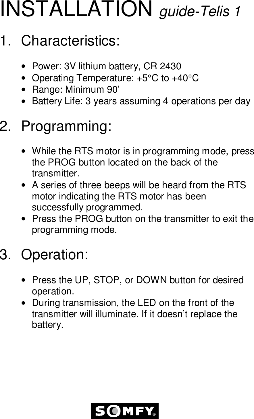 INSTALLATION guide-Telis 11. Characteristics:•  Power: 3V lithium battery, CR 2430•  Operating Temperature: +5°C to +40°C•  Range: Minimum 90’•  Battery Life: 3 years assuming 4 operations per day2. Programming:•  While the RTS motor is in programming mode, pressthe PROG button located on the back of thetransmitter.•  A series of three beeps will be heard from the RTSmotor indicating the RTS motor has beensuccessfully programmed.•  Press the PROG button on the transmitter to exit theprogramming mode.3. Operation:•  Press the UP, STOP, or DOWN button for desiredoperation.•  During transmission, the LED on the front of thetransmitter will illuminate. If it doesn’t replace thebattery.