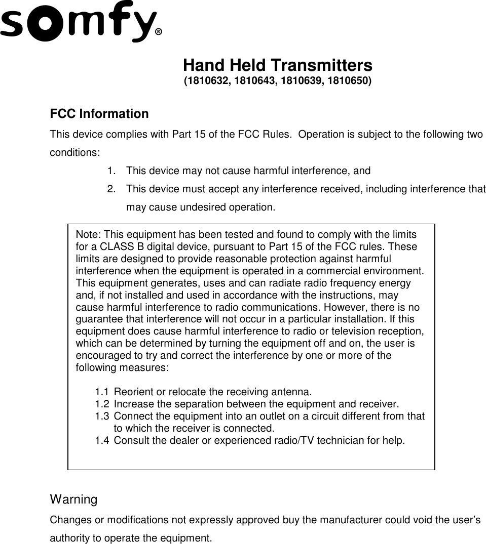  Hand Held Transmitters (1810632, 1810643, 1810639, 1810650)  FCC Information  This device complies with Part 15 of the FCC Rules.  Operation is subject to the following two conditions: 1.  This device may not cause harmful interference, and 2.  This device must accept any interference received, including interference that may cause undesired operation.                Warning Changes or modifications not expressly approved buy the manufacturer could void the user’s authority to operate the equipment.   Note: This equipment has been tested and found to comply with the limits for a CLASS B digital device, pursuant to Part 15 of the FCC rules. These limits are designed to provide reasonable protection against harmful interference when the equipment is operated in a commercial environment. This equipment generates, uses and can radiate radio frequency energy and, if not installed and used in accordance with the instructions, may cause harmful interference to radio communications. However, there is no guarantee that interference will not occur in a particular installation. If this equipment does cause harmful interference to radio or television reception, which can be determined by turning the equipment off and on, the user is encouraged to try and correct the interference by one or more of the following measures:  1.1 Reorient or relocate the receiving antenna. 1.2 Increase the separation between the equipment and receiver. 1.3 Connect the equipment into an outlet on a circuit different from that to which the receiver is connected. 1.4 Consult the dealer or experienced radio/TV technician for help. 