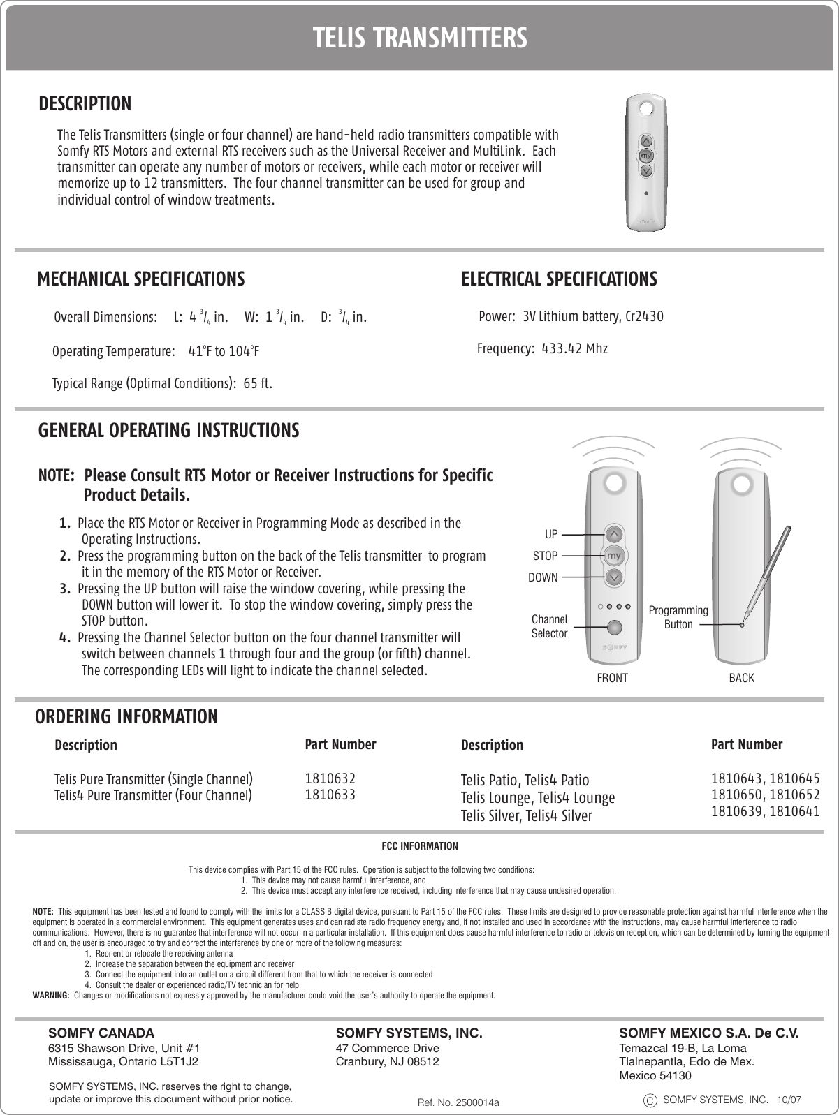 DESCRIPTIONORDERING INFORMATIONThe Telis Transmitters (single or four channel) are hand-held radio transmitters compatible with Somfy RTS Motors and external RTS receivers such as the Universal Receiver and MultiLink.  Each transmitter can operate any number of motors or receivers, while each motor or receiver will memorize up to 12 transmitters.  The four channel transmitter can be used for group and individual control of window treatments.    MECHANICAL SPECIFICATIONS3 3 3     Overall Dimensions:     L:  4  /  in.     W:  1  /  in.     D:   /  in.     4 4 4o o     Operating Temperature:    41 F to 104 F       Typical Range (Optimal Conditions):  65 ft.ELECTRICAL SPECIFICATIONS     Power:  3V Lithium battery, Cr2430      Frequency:  433.42 MhzGENERAL OPERATING INSTRUCTIONSNOTE:  Please Consult RTS Motor or Receiver Instructions for Specific           Product Details. 1.  Place the RTS Motor or Receiver in Programming Mode as described in the Operating Instructions.2.  Press the programming button on the back of the Telis transmitter  to program it in the memory of the RTS Motor or Receiver.  3.  Pressing the UP button will raise the window covering, while pressing the DOWN button will lower it.  To stop the window covering, simply press the STOP button.4.  Pressing the Channel Selector button on the four channel transmitter will switch between channels 1 through four and the group (or fifth) channel.  The corresponding LEDs will light to indicate the channel selected.DescriptionTelis Pure  Single Channel) Telis4 Pure Transmitter (Four Channel)Transmitter (Part Number18106321810633Telis SolirisPatio TransmittermyChannelSelectorProgrammingButtonUPSTOPDOWNFRONT BACKTELIS TRANSMITTERSRef. No. 2500014a SOMFY SYSTEMS, INC.   10/07CSOMFY SYSTEMS, INC.47 Commerce Drive Cranbury, NJ 08512SOMFY CANADA6315 Shawson Drive, Unit #1Mississauga, Ontario L5T1J2SOMFY MEXICO S.A. De C.V.Temazcal 19-B, La LomaTlalnepantla, Edo de Mex.Mexico 54130SOMFY SYSTEMS, INC. reserves the right to change, update or improve this document without prior notice.NOTE:  This equipment has been tested and found to comply with the limits for a CLASS B digital device, pursuant to Part 15 of the FCC rules.  These limits are designed to provide reasonable protection against harmful interference when the equipment is operated in a commercial environment.  This equipment generates uses and can radiate radio frequency energy and, if not installed and used in accordance with the instructions, may cause harmful interference to radio communications.  However, there is no guarantee that interference will not occur in a particular installation.  If this equipment does cause harmful interference to radio or television reception, which can be determined by turning the equipment off and on, the user is encouraged to try and correct the interference by one or more of the following measures:1.  Reorient or relocate the receiving antenna2.  Increase the separation between the equipment and receiver3.  Connect the equipment into an outlet on a circuit different from that to which the receiver is connected4.  Consult the dealer or experienced radio/TV technician for help.WARNING:  Changes or modifications not expressly approved by the manufacturer could void the user’s authority to operate the equipment.FCC INFORMATIONThis device complies with Part 15 of the FCC rules.  Operation is subject to the following two conditions:1.  This device may not cause harmful interference, and2.  This device must accept any interference received, including interference that may cause undesired operation.DescriptionTelis Patio, Telis4 PatioTelis Lounge, Telis4 LoungeTelis Silver, Telis4 SilverPart Number1810643, 18106451810650, 18106521810639, 1810641