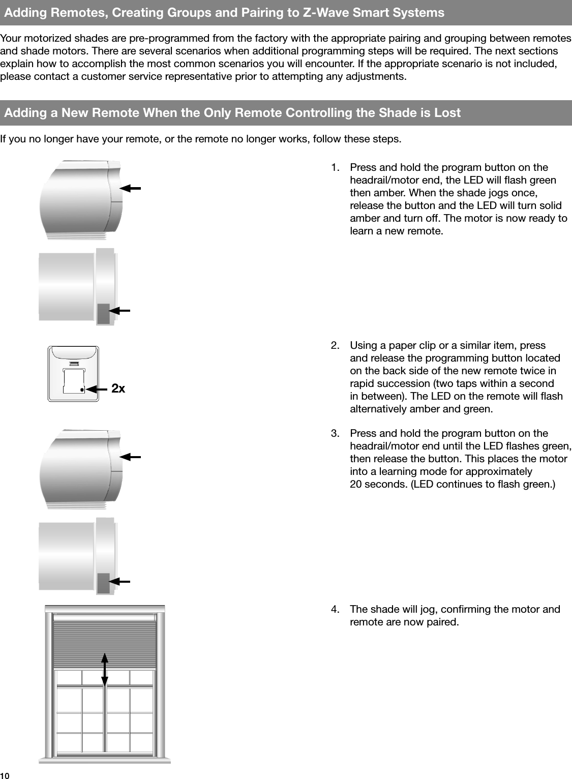 10Adding Remotes, Creating Groups and Pairing to Z-Wave Smart SystemsAdding a New Remote When the Only Remote Controlling the Shade is Lost1.  Press and hold the program button on the headrail/motor end, the LED will ash green then amber. When the shade jogs once, release the button and the LED will turn solid amber and turn off. The motor is now ready to learn a new remote.2xYour motorized shades are pre-programmed from the factory with the appropriate pairing and grouping between remotes and shade motors. There are several scenarios when additional programming steps will be required. The next sections explain how to accomplish the most common scenarios you will encounter. If the appropriate scenario is not included, please contact a customer service representative prior to attempting any adjustments.If you no longer have your remote, or the remote no longer works, follow these steps.2.  Using a paper clip or a similar item, press and release the programming button located on the back side of the new remote twice in rapid succession (two taps within a second in between). The LED on the remote will ash alternatively amber and green.3.  Press and hold the program button on the headrail/motor end until the LED ashes green, then release the button. This places the motor into a learning mode for approximately  20 seconds. (LED continues to ash green.)4.  The shade will jog, conrming the motor and remote are now paired.