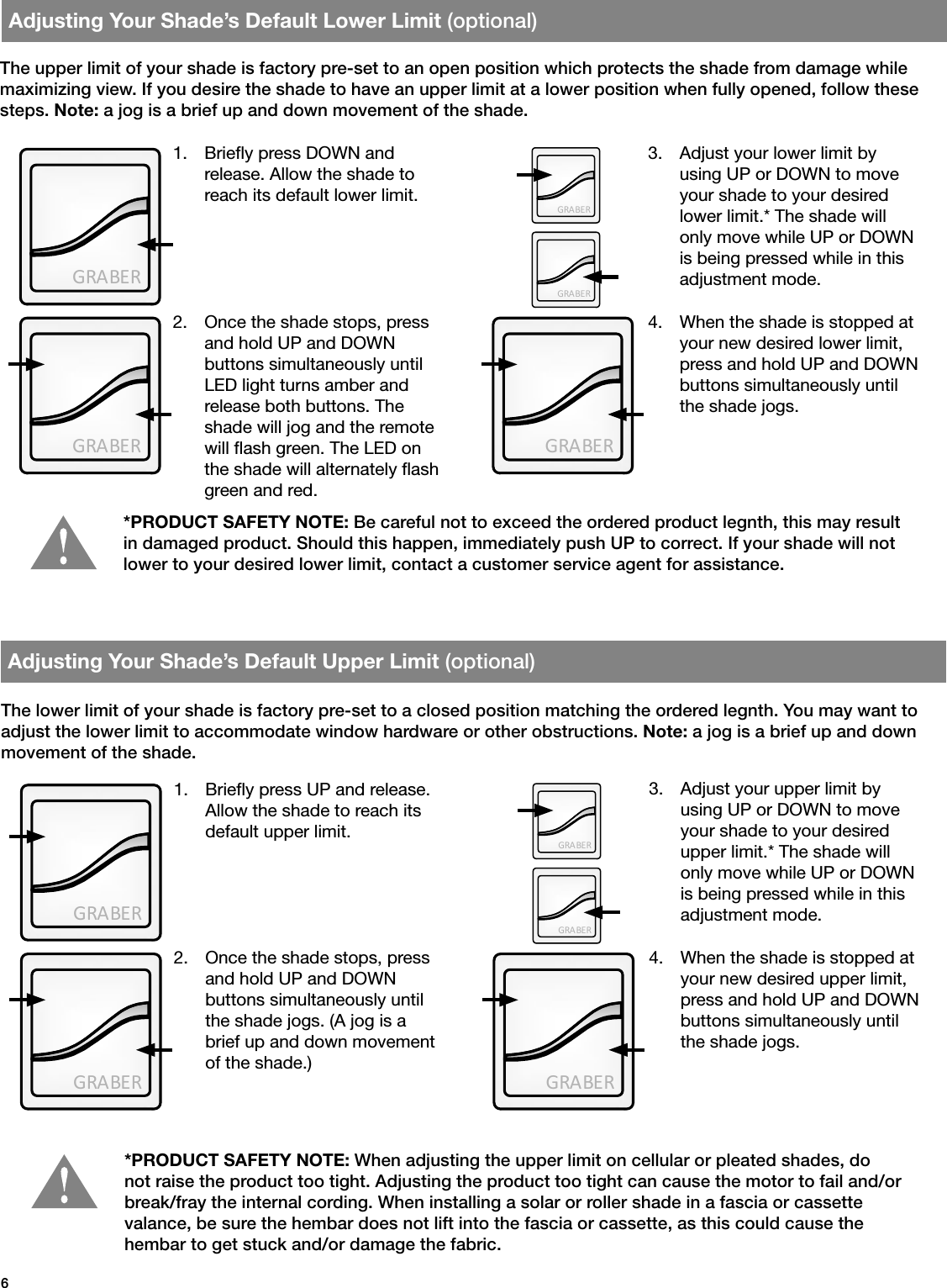 GRA BE RGRA BE RGRA BE RGRA BE RGRA BE RGRA BE RGRA BE RGRA BE RGRA BE RGRA BE R6Adjusting Your Shade’s Default Upper Limit (optional)Adjusting Your Shade’s Default Lower Limit (optional)1.  Briey press UP and release. Allow the shade to reach its default upper limit.1.  Briey press DOWN and release. Allow the shade to reach its default lower limit.The lower limit of your shade is factory pre-set to a closed position matching the ordered legnth. You may want to adjust the lower limit to accommodate window hardware or other obstructions. Note: a jog is a brief up and down movement of the shade.The upper limit of your shade is factory pre-set to an open position which protects the shade from damage while maximizing view. If you desire the shade to have an upper limit at a lower position when fully opened, follow these steps. Note: a jog is a brief up and down movement of the shade.*PRODUCT SAFETY NOTE: When adjusting the upper limit on cellular or pleated shades, do not raise the product too tight. Adjusting the product too tight can cause the motor to fail and/or break/fray the internal cording. When installing a solar or roller shade in a fascia or cassette  valance, be sure the hembar does not lift into the fascia or cassette, as this could cause the  hembar to get stuck and/or damage the fabric.*PRODUCT SAFETY NOTE: Be careful not to exceed the ordered product legnth, this may result in damaged product. Should this happen, immediately push UP to correct. If your shade will not lower to your desired lower limit, contact a customer service agent for assistance.2.  Once the shade stops, press and hold UP and DOWN  buttons simultaneously until the shade jogs. (A jog is a brief up and down movement of the shade.)2.  Once the shade stops, press and hold UP and DOWN  buttons simultaneously until LED light turns amber and release both buttons. The shade will jog and the remote will ash green. The LED on the shade will alternately ash green and red.3.  Adjust your upper limit by    using UP or DOWN to move your shade to your desired upper limit.* The shade will only move while UP or DOWN is being pressed while in this adjustment mode.3.  Adjust your lower limit by    using UP or DOWN to move your shade to your desired lower limit.* The shade will only move while UP or DOWN is being pressed while in this adjustment mode.4.  When the shade is stopped at your new desired upper limit, press and hold UP and DOWN buttons simultaneously until the shade jogs. 4.  When the shade is stopped at your new desired lower limit, press and hold UP and DOWN buttons simultaneously until the shade jogs. 