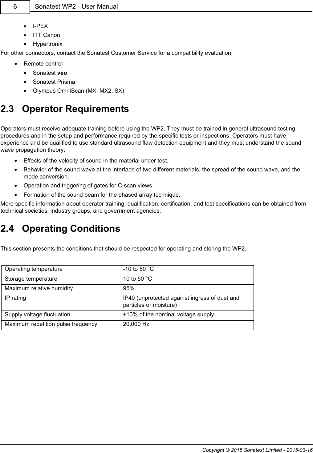 Copyright © 2015 Sonatest Limited - 2015-03-16Sonatest WP2 - User Manual6•I-PEX•ITT Canon•HypertronixFor other connectors, contact the Sonatest Customer Service for a compatibility evaluation.•Remote control•Sonatest veo•Sonatest Prisma•Olympus OmniScan (MX, MX2, SX)2.3   Operator RequirementsOperators must receive adequate training before using the WP2. They must be trained in general ultrasound testing procedures and in the setup and performance required by the specific tests or inspections. Operators must have experience and be qualified to use standard ultrasound flaw detection equipment and they must understand the sound wave propagation theory:•Effects of the velocity of sound in the material under test.•Behavior of the sound wave at the interface of two different materials, the spread of the sound wave, and the mode conversion.•Operation and triggering of gates for C-scan views.•Formation of the sound beam for the phased array technique.More specific information about operator training, qualification, certification, and test specifications can be obtained from technical societies, industry groups, and government agencies.2.4   Operating ConditionsThis section presents the conditions that should be respected for operating and storing the WP2.Operating temperature -10 to 50 °CStorage temperature 10 to 50 °CMaximum relative humidity 95%IP rating IP40 (unprotected against ingress of dust and particles or moisture)Supply voltage fluctuation ±10% of the nominal voltage supplyMaximum repetition pulse frequency 20,000 Hz