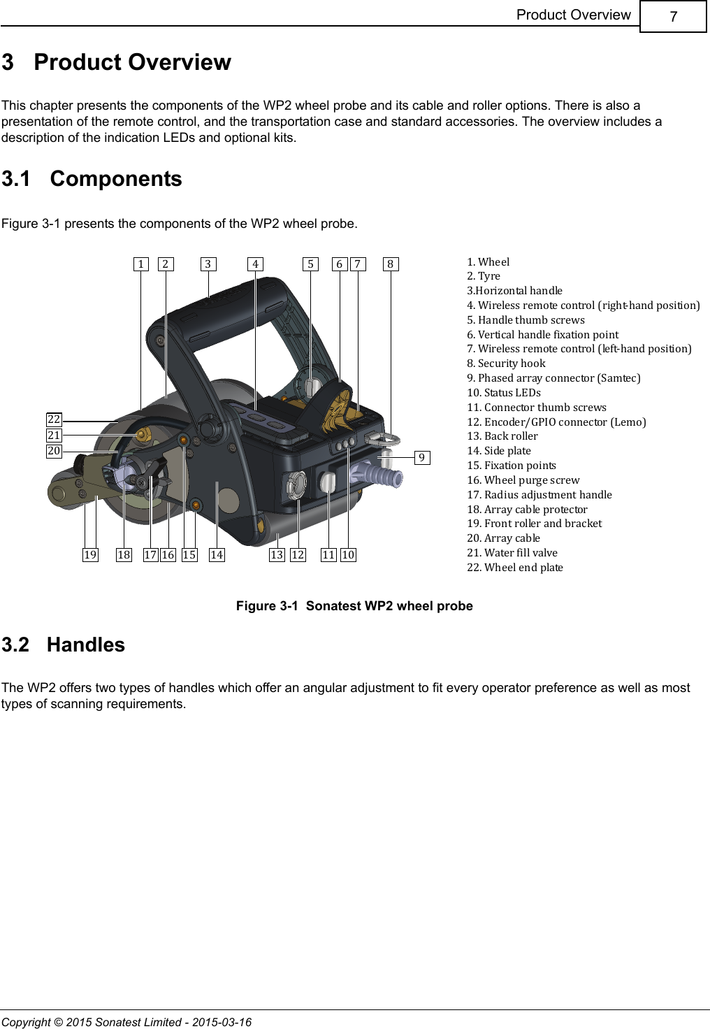 Copyright © 2015 Sonatest Limited - 2015-03-167Product Overview3   Product OverviewThis chapter presents the components of the WP2 wheel probe and its cable and roller options. There is also a presentation of the remote control, and the transportation case and standard accessories. The overview includes a description of the indication LEDs and optional kits.3.1   ComponentsFigure 3-1 presents the components of the WP2 wheel probe.Figure 3-1  Sonatest WP2 wheel probe3.2   HandlesThe WP2 offers two types of handles which offer an angular adjustment to fit every operator preference as well as most types of scanning requirements.1 32 4 5 6 7 8912 1113 101415161819202122171. Wheel2. Tyre3.Horizontal handle4. Wireless remote control (right-hand position)5. Handle thumb screws6. Vertical handle fixation point7. Wireless remote control (left-hand position)8. Security hook9. Phased array connector (Samtec)10. Status LEDs11. Connector thumb screws12. Encoder/GPIO connector (Lemo)13. Back roller14. Side plate15. Fixation points16. Wheel purge screw17. Radius adjustment handle18. Array cable protector19. Front roller and bracket20. Array cable21. Water fill valve22. Wheel end plate