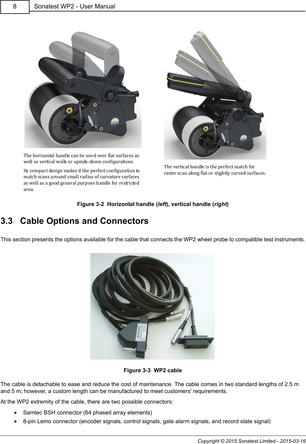 Copyright © 2015 Sonatest Limited - 2015-03-16Sonatest WP2 - User Manual8Figure 3-2  Horizontal handle (left), vertical handle (right)3.3   Cable Options and ConnectorsThis section presents the options available for the cable that connects the WP2 wheel probe to compatible test instruments.Figure 3-3  WP2 cableThe cable is detachable to ease and reduce the cost of maintenance. The cable comes in two standard lengths of 2.5 m and 5 m; however, a custom length can be manufactured to meet customers&apos; requirements.At the WP2 extremity of the cable, there are two possible connectors:•Samtec BSH connector (64 phased array elements)•8-pin Lemo connector (encoder signals, control signals, gate alarm signals, and record state signal)The horizontal handle can be used over flat surfaces as well as vertical walls or upside-down configurations.Its compact design makes it the perfect configuration to match scans around small radius of curvature surfaces as well as a good general purpose handle for restricted area.The vertical handle is the perfect match for raster scan along flat or slightly curved surfaces.