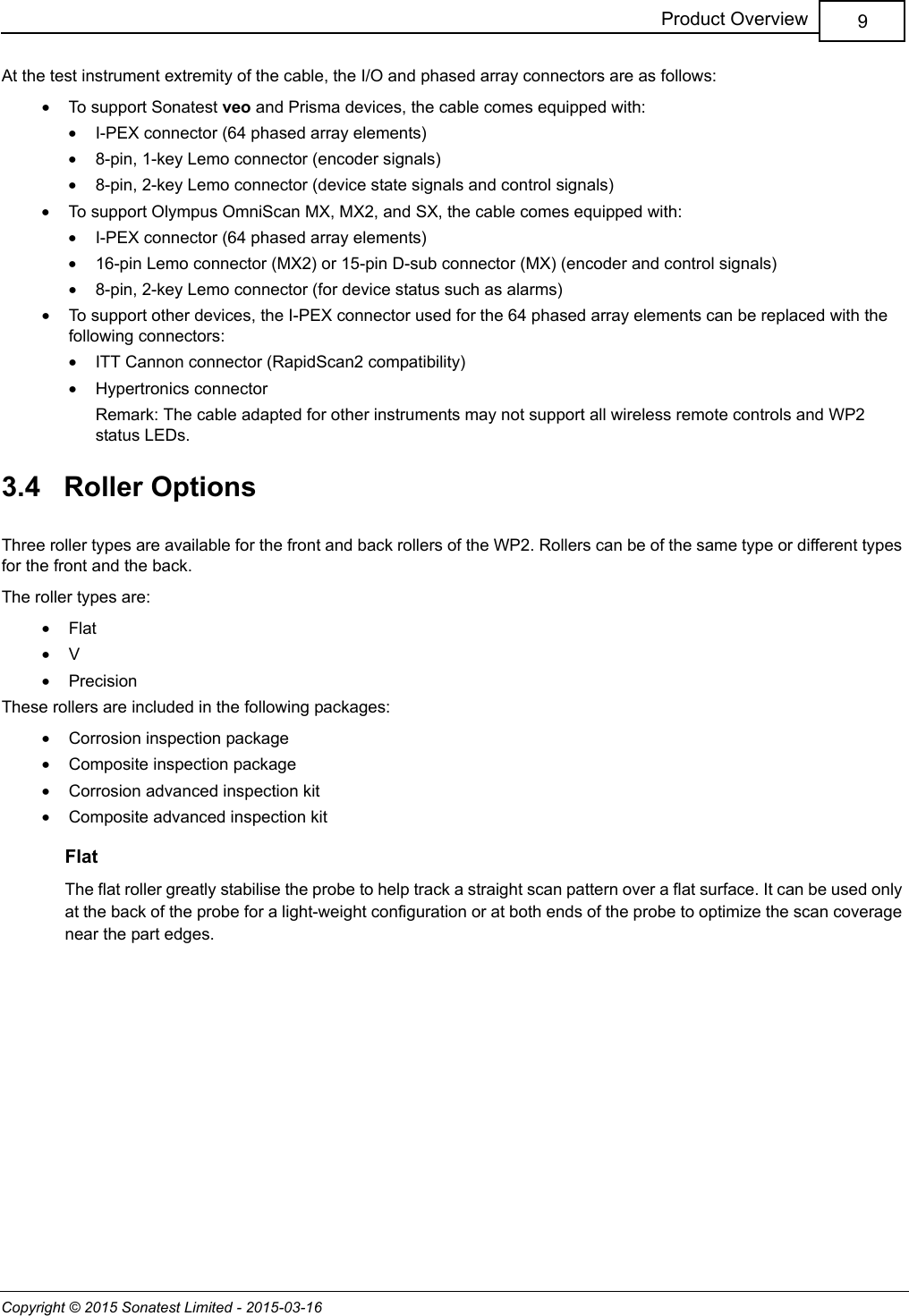 Copyright © 2015 Sonatest Limited - 2015-03-169Product OverviewAt the test instrument extremity of the cable, the I/O and phased array connectors are as follows:•To support Sonatest veo and Prisma devices, the cable comes equipped with:•I-PEX connector (64 phased array elements)•8-pin, 1-key Lemo connector (encoder signals)•8-pin, 2-key Lemo connector (device state signals and control signals)•To support Olympus OmniScan MX, MX2, and SX, the cable comes equipped with:•I-PEX connector (64 phased array elements)•16-pin Lemo connector (MX2) or 15-pin D-sub connector (MX) (encoder and control signals)•8-pin, 2-key Lemo connector (for device status such as alarms)•To support other devices, the I-PEX connector used for the 64 phased array elements can be replaced with the following connectors:•ITT Cannon connector (RapidScan2 compatibility)•Hypertronics connectorRemark: The cable adapted for other instruments may not support all wireless remote controls and WP2 status LEDs.3.4   Roller OptionsThree roller types are available for the front and back rollers of the WP2. Rollers can be of the same type or different types for the front and the back.The roller types are:•Flat•V•PrecisionThese rollers are included in the following packages:•Corrosion inspection package•Composite inspection package•Corrosion advanced inspection kit•Composite advanced inspection kitFlatThe flat roller greatly stabilise the probe to help track a straight scan pattern over a flat surface. It can be used only at the back of the probe for a light-weight configuration or at both ends of the probe to optimize the scan coverage near the part edges.