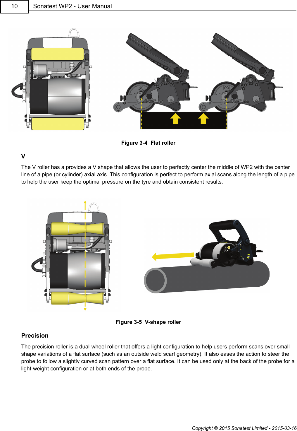 Copyright © 2015 Sonatest Limited - 2015-03-16Sonatest WP2 - User Manual10Figure 3-4  Flat rollerVThe V roller has a provides a V shape that allows the user to perfectly center the middle of WP2 with the center line of a pipe (or cylinder) axial axis. This configuration is perfect to perform axial scans along the length of a pipe to help the user keep the optimal pressure on the tyre and obtain consistent results.Figure 3-5  V-shape rollerPrecisionThe precision roller is a dual-wheel roller that offers a light configuration to help users perform scans over small shape variations of a flat surface (such as an outside weld scarf geometry). It also eases the action to steer the probe to follow a slightly curved scan pattern over a flat surface. It can be used only at the back of the probe for a light-weight configuration or at both ends of the probe.