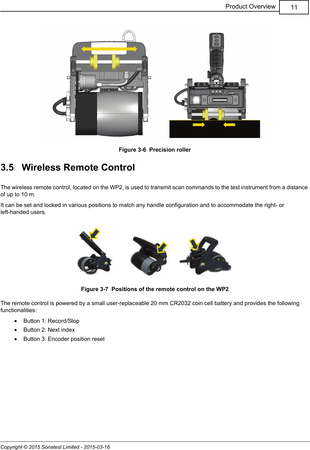 Copyright © 2015 Sonatest Limited - 2015-03-1611Product OverviewFigure 3-6  Precision roller3.5   Wireless Remote ControlThe wireless remote control, located on the WP2, is used to transmit scan commands to the test instrument from a distance of up to 10 m.It can be set and locked in various positions to match any handle configuration and to accommodate the right- or left-handed users.Figure 3-7  Positions of the remote control on the WP2The remote control is powered by a small user-replaceable 20 mm CR2032 coin cell battery and provides the following functionalities:•Button 1: Record/Stop•Button 2: Next index•Button 3: Encoder position reset