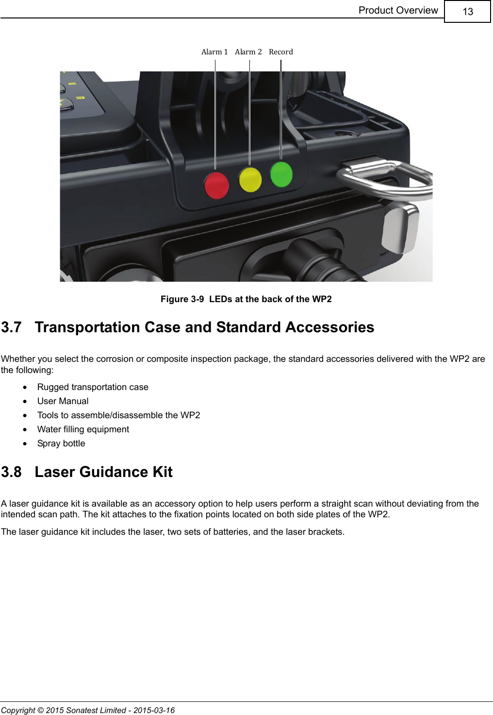 Copyright © 2015 Sonatest Limited - 2015-03-1613Product OverviewFigure 3-9  LEDs at the back of the WP23.7   Transportation Case and Standard AccessoriesWhether you select the corrosion or composite inspection package, the standard accessories delivered with the WP2 are the following:•Rugged transportation case•User Manual•Tools to assemble/disassemble the WP2•Water filling equipment•Spray bottle3.8   Laser Guidance KitA laser guidance kit is available as an accessory option to help users perform a straight scan without deviating from the intended scan path. The kit attaches to the fixation points located on both side plates of the WP2.The laser guidance kit includes the laser, two sets of batteries, and the laser brackets.RecordAlarm 1 Alarm 2