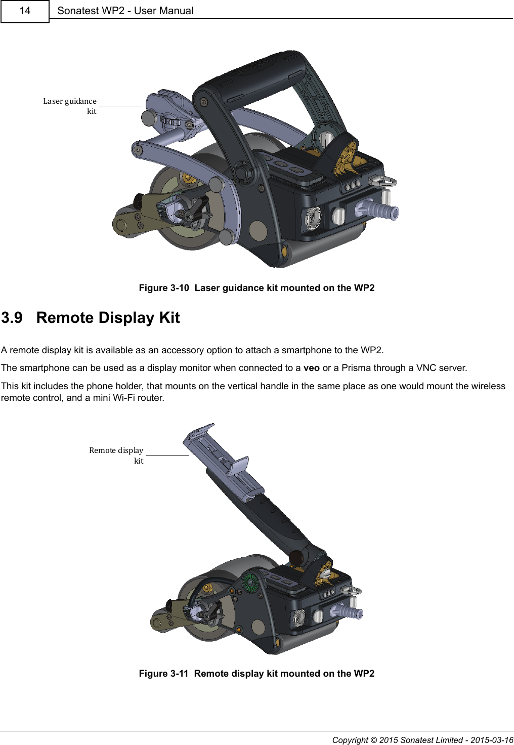 Copyright © 2015 Sonatest Limited - 2015-03-16Sonatest WP2 - User Manual14Figure 3-10  Laser guidance kit mounted on the WP23.9   Remote Display KitA remote display kit is available as an accessory option to attach a smartphone to the WP2.The smartphone can be used as a display monitor when connected to a veo or a Prisma through a VNC server.This kit includes the phone holder, that mounts on the vertical handle in the same place as one would mount the wireless remote control, and a mini Wi-Fi router.Figure 3-11  Remote display kit mounted on the WP2Laser guidancekitRemote displaykit