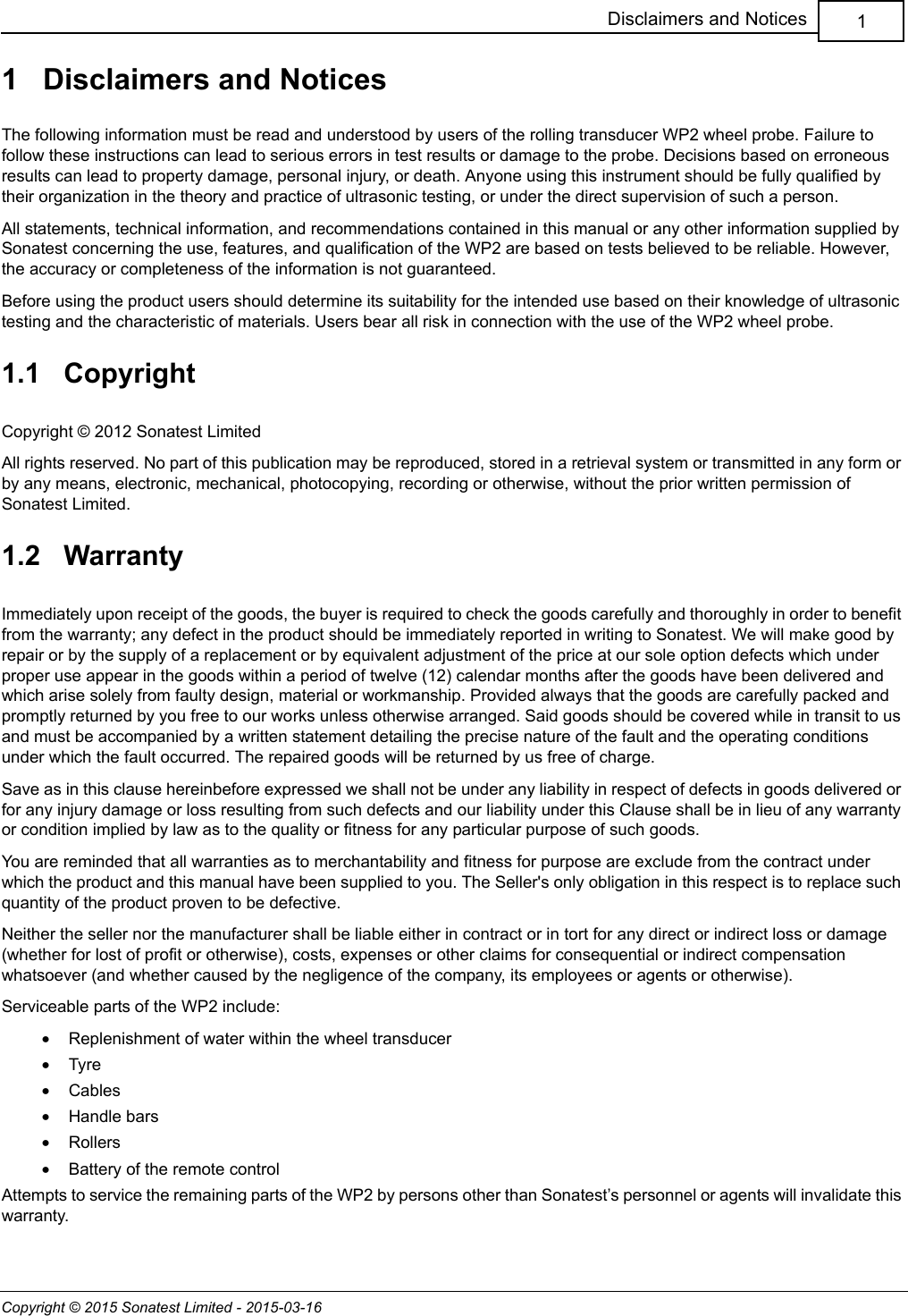 Copyright © 2015 Sonatest Limited - 2015-03-161Disclaimers and Notices1   Disclaimers and NoticesThe following information must be read and understood by users of the rolling transducer WP2 wheel probe. Failure to follow these instructions can lead to serious errors in test results or damage to the probe. Decisions based on erroneous results can lead to property damage, personal injury, or death. Anyone using this instrument should be fully qualified by their organization in the theory and practice of ultrasonic testing, or under the direct supervision of such a person.All statements, technical information, and recommendations contained in this manual or any other information supplied by Sonatest concerning the use, features, and qualification of the WP2 are based on tests believed to be reliable. However, the accuracy or completeness of the information is not guaranteed.Before using the product users should determine its suitability for the intended use based on their knowledge of ultrasonic testing and the characteristic of materials. Users bear all risk in connection with the use of the WP2 wheel probe.1.1   CopyrightCopyright © 2012 Sonatest LimitedAll rights reserved. No part of this publication may be reproduced, stored in a retrieval system or transmitted in any form or by any means, electronic, mechanical, photocopying, recording or otherwise, without the prior written permission of Sonatest Limited.1.2   WarrantyImmediately upon receipt of the goods, the buyer is required to check the goods carefully and thoroughly in order to benefit from the warranty; any defect in the product should be immediately reported in writing to Sonatest. We will make good by repair or by the supply of a replacement or by equivalent adjustment of the price at our sole option defects which under proper use appear in the goods within a period of twelve (12) calendar months after the goods have been delivered and which arise solely from faulty design, material or workmanship. Provided always that the goods are carefully packed and promptly returned by you free to our works unless otherwise arranged. Said goods should be covered while in transit to us and must be accompanied by a written statement detailing the precise nature of the fault and the operating conditions under which the fault occurred. The repaired goods will be returned by us free of charge.Save as in this clause hereinbefore expressed we shall not be under any liability in respect of defects in goods delivered or for any injury damage or loss resulting from such defects and our liability under this Clause shall be in lieu of any warranty or condition implied by law as to the quality or fitness for any particular purpose of such goods.You are reminded that all warranties as to merchantability and fitness for purpose are exclude from the contract under which the product and this manual have been supplied to you. The Seller&apos;s only obligation in this respect is to replace such quantity of the product proven to be defective.Neither the seller nor the manufacturer shall be liable either in contract or in tort for any direct or indirect loss or damage (whether for lost of profit or otherwise), costs, expenses or other claims for consequential or indirect compensation whatsoever (and whether caused by the negligence of the company, its employees or agents or otherwise).Serviceable parts of the WP2 include:•Replenishment of water within the wheel transducer•Tyre•Cables•Handle bars•Rollers•Battery of the remote controlAttempts to service the remaining parts of the WP2 by persons other than Sonatest’s personnel or agents will invalidate this warranty.