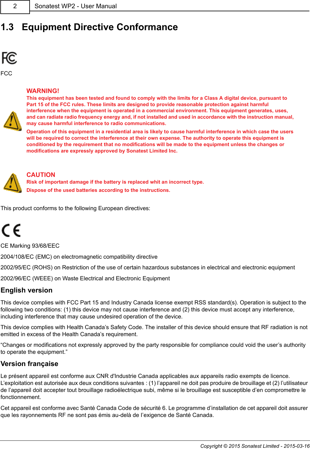 Copyright © 2015 Sonatest Limited - 2015-03-16Sonatest WP2 - User Manual21.3   Equipment Directive ConformanceFCCThis product conforms to the following European directives:CE Marking 93/68/EEC2004/108/EC (EMC) on electromagnetic compatibility directive2002/95/EC (ROHS) on Restriction of the use of certain hazardous substances in electrical and electronic equipment2002/96/EC (WEEE) on Waste Electrical and Electronic EquipmentEnglish versionThis device complies with FCC Part 15 and Industry Canada license exempt RSS standard(s). Operation is subject to the following two conditions: (1) this device may not cause interference and (2) this device must accept any interference, including interference that may cause undesired operation of the device.This device complies with Health Canada’s Safety Code. The installer of this device should ensure that RF radiation is not emitted in excess of the Health Canada’s requirement.“Changes or modifications not expressly approved by the party responsible for compliance could void the user’s authority to operate the equipment.”Version françaiseLe présent appareil est conforme aux CNR d&apos;Industrie Canada applicables aux appareils radio exempts de licence. L’exploitation est autorisée aux deux conditions suivantes : (1) l’appareil ne doit pas produire de brouillage et (2) l’utilisateur de l’appareil doit accepter tout brouillage radioélectrique subi, même si le brouillage est susceptible d’en compromettre le fonctionnement.Cet appareil est conforme avec Santé Canada Code de sécurité 6. Le programme d’installation de cet appareil doit assurer que les rayonnements RF ne sont pas émis au-delà de I’exigence de Santé Canada.WARNING!This equipment has been tested and found to comply with the limits for a Class A digital device, pursuant to Part 15 of the FCC rules. These limits are designed to provide reasonable protection against harmful interference when the equipment is operated in a commercial environment. This equipment generates, uses, and can radiate radio frequency energy and, if not installed and used in accordance with the instruction manual, may cause harmful interference to radio communications.Operation of this equipment in a residential area is likely to cause harmful interference in which case the users will be required to correct the interference at their own expense. The authority to operate this equipment is conditioned by the requirement that no modifications will be made to the equipment unless the changes or modifications are expressly approved by Sonatest Limited Inc.CAUTIONRisk of important damage if the battery is replaced whit an incorrect type.Dispose of the used batteries according to the instructions.