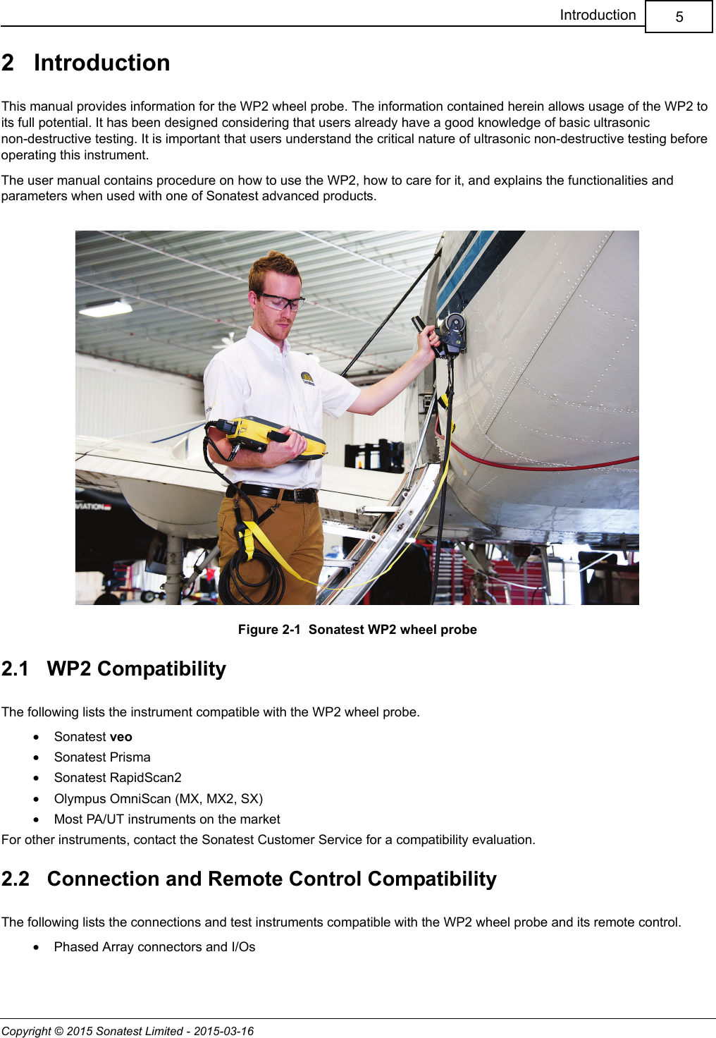 Copyright © 2015 Sonatest Limited - 2015-03-165Introduction2   IntroductionThis manual provides information for the WP2 wheel probe. The information contained herein allows usage of the WP2 to its full potential. It has been designed considering that users already have a good knowledge of basic ultrasonic non-destructive testing. It is important that users understand the critical nature of ultrasonic non-destructive testing before operating this instrument.The user manual contains procedure on how to use the WP2, how to care for it, and explains the functionalities and parameters when used with one of Sonatest advanced products.Figure 2-1  Sonatest WP2 wheel probe2.1   WP2 CompatibilityThe following lists the instrument compatible with the WP2 wheel probe.•Sonatest veo•Sonatest Prisma•Sonatest RapidScan2•Olympus OmniScan (MX, MX2, SX)•Most PA/UT instruments on the marketFor other instruments, contact the Sonatest Customer Service for a compatibility evaluation.2.2   Connection and Remote Control CompatibilityThe following lists the connections and test instruments compatible with the WP2 wheel probe and its remote control.•Phased Array connectors and I/Os