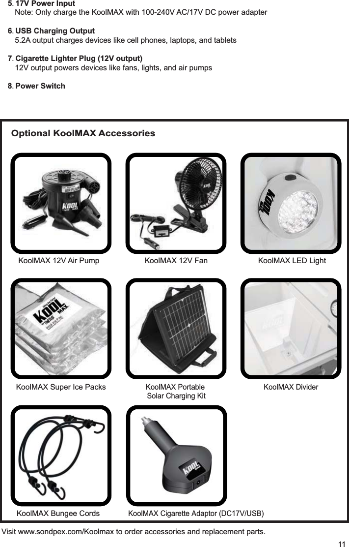 5 17V Power InputNote: Only charge the KoolMAX with 100-240V AC/17V DC power adapter6 USB Charging Output5.2A output charges devices like cell phones, laptops, and tablets7 Cigarette Lighter Plug (12V output)12V output powers devices like fans, lights, and air pumps8 Power SwitchVisit www.sondpex.com/Koolmax to order accessories and replacement parts.11KoolMAX 12V Air Pump KoolMAX 12V Fan KoolMAX LED LightKoolMAX Super Ice PacksKoolMAX Portable Solar Charging KitKoolMAX DividerOptional KoolMAX AccessoriesKoolMAX KoolMAX 