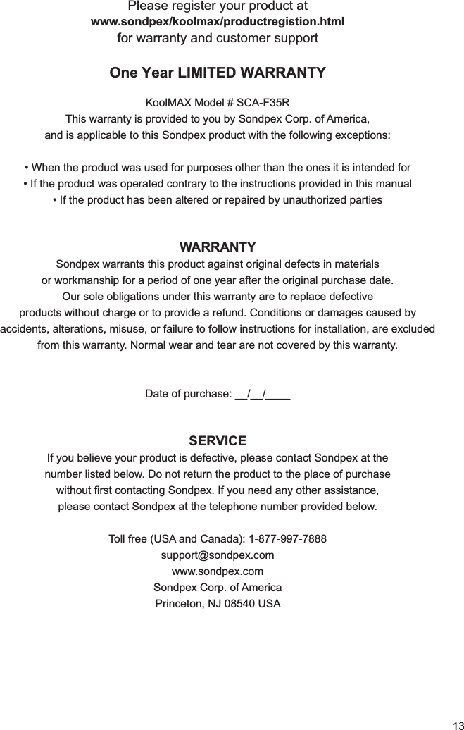 Please register your product atwww.sondpex/koolmax/productregistion.htmlfor warranty and customer supportOne Year LIMITED WARRANTYKoolMAX Model # This warranty is provided to you by Sondpex Corp. of America, and is applicable to this Sondpex product with the following exceptions:&bull; When the product was used for purposes other than the ones it is intended for&bull; If the product was operated contrary to the instructions provided in this manual&bull; If the product has been altered or repaired by unauthorized partiesWARRANTYSondpex warrants this product against original defects in materialsor workmanship for a period of one year after the original purchase date. Our sole obligations under this warranty are to replace defective products without charge or to provide a refund. Conditions or damages caused by accidents, alterations, misuse, or failure to follow instructions for installation, are excluded from this warranty. Normal wear and tear are not covered by this warranty.Date of purchase: __/__/____SERVICEIf you believe your product is defective, please contact Sondpex at the number listed below. Do not return the product to the place of purchase without first contacting Sondpex. If you need any other assistance, please contact Sondpex at the telephone number provided below.Toll free (USA and Canada): 1-877-997-7888support@sondpex.comwww.sondpex.comSondpex Corp. of AmericaPrinceton, NJ 08540 USA13