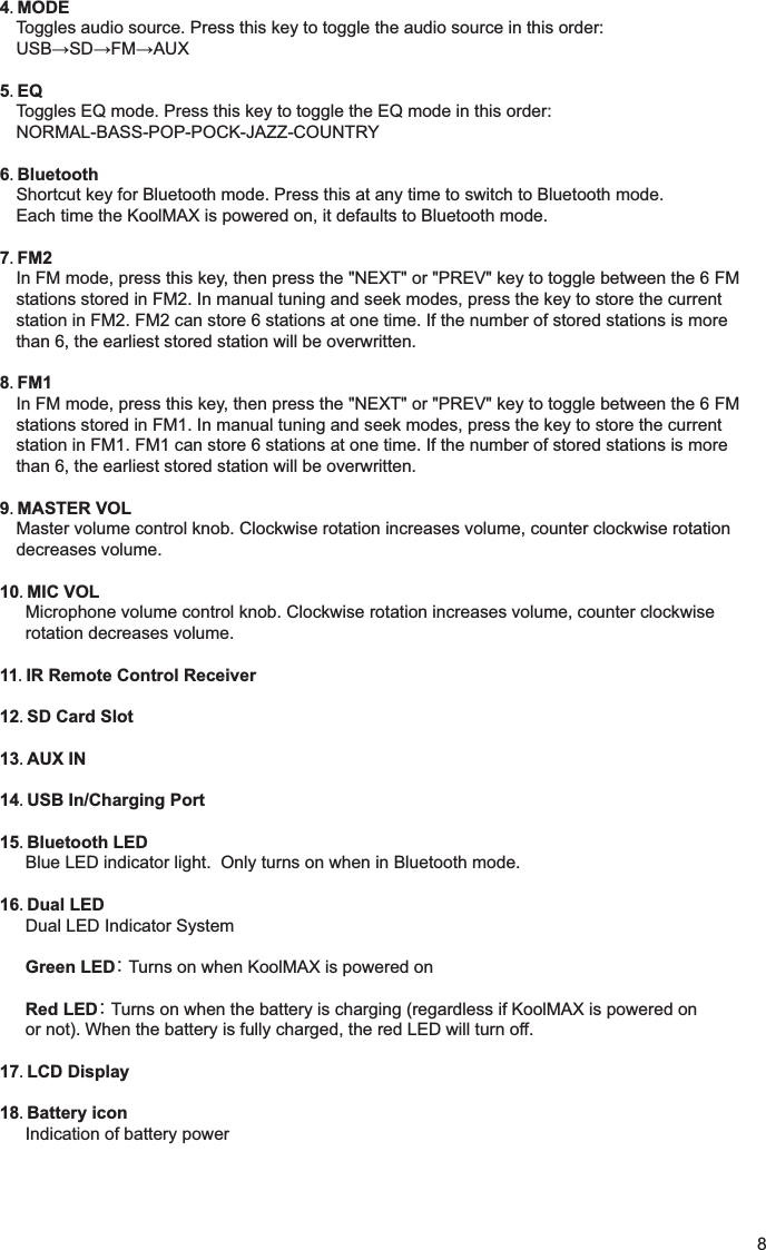 4 MODEToggles audio source. Press this key to toggle the audio source in this order:5 EQToggles EQ mode. Press this key to toggle the EQ mode in this order:NORMAL-BASS-POP-POCK-JAZZ-COUNTRY6 BluetoothShortcut key for Bluetooth mode. Press this at any time to switch to Bluetooth mode.Each time the KoolMAX is powered on, it defaults to Bluetooth mode.7 FM2In FM mode, press this key, then press the "NEXT" or "PREV" key to toggle between the 6 FMstations stored in FM2. In manual tuning and seek modes, press the key to store the currentstation in FM2. FM2 can store 6 stations at one time. If the number of stored stations is morethan 6, the earliest stored station will be overwritten.8 FM1In FM mode, press this key, then press the "NEXT" or "PREV" key to toggle between the 6 FMstations stored in FM1. In manual tuning and seek modes, press the key to store the currentstation in FM1. FM1 can store 6 stations at one time. If the number of stored stations is morethan 6, the earliest stored station will be overwritten.9 MASTER VOLMaster volume control knob. Clockwise rotation increases volume, counter clockwise rotationdecreases volume.10 MIC VOLMicrophone volume control knob. Clockwise rotation increases volume, counter clockwiserotation decreases volume.11 IR Remote Control Receiver12 SD Card Slot13 AUX IN14 USB In/Charging Port15 Bluetooth LEDBlue LED indicator light.  Only turns on when in Bluetooth mode.16 Dual LEDDual LED Indicator SystemGreen LED  Turns on when KoolMAX is powered onRed LED  Turns on when the battery is charging (regardless if KoolMAX is powered onor not). When the battery is fully charged, the red LED will turn off.17 LCD Display18 Battery iconIndication of battery power8