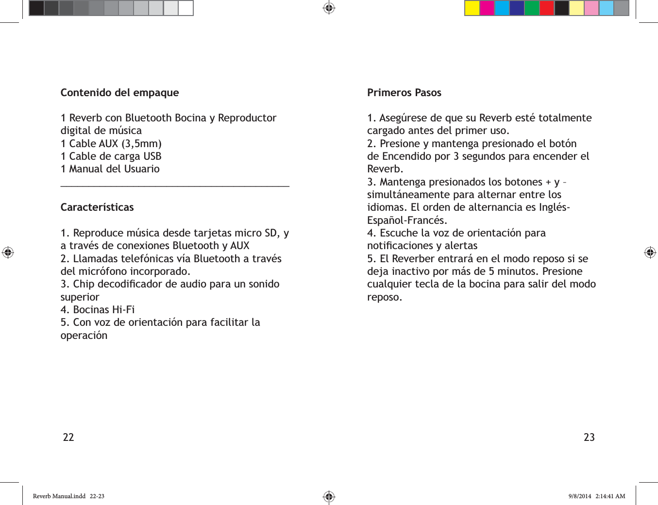 22 23Contenido del empaque1 Reverb con Bluetooth Bocina y Reproductor digital de m&uacute;sica1 Cable AUX (3,5mm)1 Cable de carga USB1 Manual del Usuario_________________________________________Caracter&iacute;sticas1. Reproduce m&uacute;sica desde tarjetas micro SD, y del micr&oacute;fono incorporado.superior4. Bocinas Hi-Fi5. Con voz de orientaci&oacute;n para facilitar la operaci&oacute;nPrimeros Pasoscargado antes del primer uso.2. Presione y mantenga presionado el bot&oacute;n de Encendido por 3 segundos para encender el Reverb.3. Mantenga presionados los botones + y &ndash; simult&aacute;neamente para alternar entre los 4. Escuche la voz de orientaci&oacute;n para 5. El Reverber entrar&aacute; en el modo reposo si se deja inactivo por m&aacute;s de 5 minutos. Presione cualquier tecla de la bocina para salir del modo reposo.Reverb Manual.indd   22-23 9/8/2014   2:14:41 AM