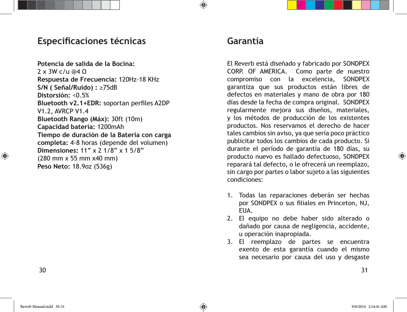 30 31Potencia de salida de la Bocina: Respuesta de Frecuencia: 120Hz-18 KHzS/N ( Se&ntilde;al/Ruido) : Distorsi&oacute;n: <0.5%Bluetooth v2.1+EDR: V1.2, AVRCP V1.4 Bluetooth Rango (M&aacute;x): 30ft (10m)Capacidad bater&iacute;a: 1200mAhTiempo de duraci&oacute;n de la Bater&iacute;a con carga completa: 4-8 horas (depende del volumen)Dimensiones: 11&rdquo; x 2 1/8&rdquo; x 1 5/8&rdquo; (280 mm x 55 mm x40 mm)Peso Neto: 18.9oz (536g)El Reverb est&aacute; dise&ntilde;ado y fabricado por SONDPEX CORP. OF AMERICA.  Como parte de nuestro compromiso con la excelencia, SONDPEX garantiza que sus productos est&aacute;n libres de defectos en materiales y mano de obra por 180 d&iacute;as desde la fecha de compra original.  SONDPEX regularmente mejora sus dise&ntilde;os, materiales,        productos. Nos reservamos el derecho de hacer tales cambios sin aviso, ya que ser&iacute;a poco pr&aacute;ctico publicitar todos los cambios de cada producto. Si durante el per&iacute;odo de garant&iacute;a de 180 d&iacute;as, su producto nuevo es hallado defectuoso, SONDPEX reparar&aacute; tal defecto, o le ofrecer&aacute; un reemplazo, sin cargo por partes o labor sujeto a las siguientes condiciones:1.  Todas las reparaciones deber&aacute;n ser hechas EUA.2.  El equipo no debe haber sido alterado o da&ntilde;ado por causa de negligencia, accidente, u operaci&oacute;n inapropiada.3. El reemplazo de partes se encuentra exento de esta garant&iacute;a cuando el mismo sea necesario por causa del uso y desgaste Garant&iacute;aReverb Manual.indd   30-31 9/8/2014   2:14:41 AM