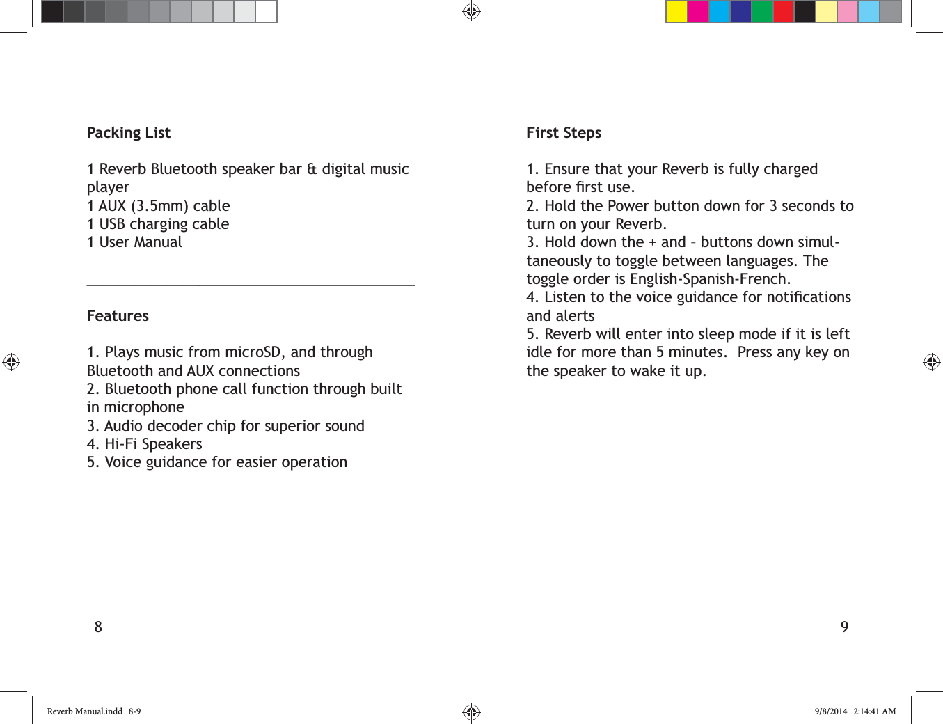 8 9Packing List1 Reverb Bluetooth speaker bar &amp; digital music player1 AUX (3.5mm) cable1 USB charging cable1 User Manual_________________________________________Features1. Plays music from microSD, and through Bluetooth and AUX connections2. Bluetooth phone call function through built in microphone3. Audio decoder chip for superior sound4. Hi-Fi Speakers5. Voice guidance for easier operationFirst Steps1. Ensure that your Reverb is fully charged 2. Hold the Power button down for 3 seconds to turn on your Reverb.3. Hold down the + and &ndash; buttons down simul-taneously to toggle between languages. The toggle order is English-Spanish-French.and alerts5. Reverb will enter into sleep mode if it is left idle for more than 5 minutes.  Press any key on the speaker to wake it up.Reverb Manual.indd   8-9 9/8/2014   2:14:41 AM