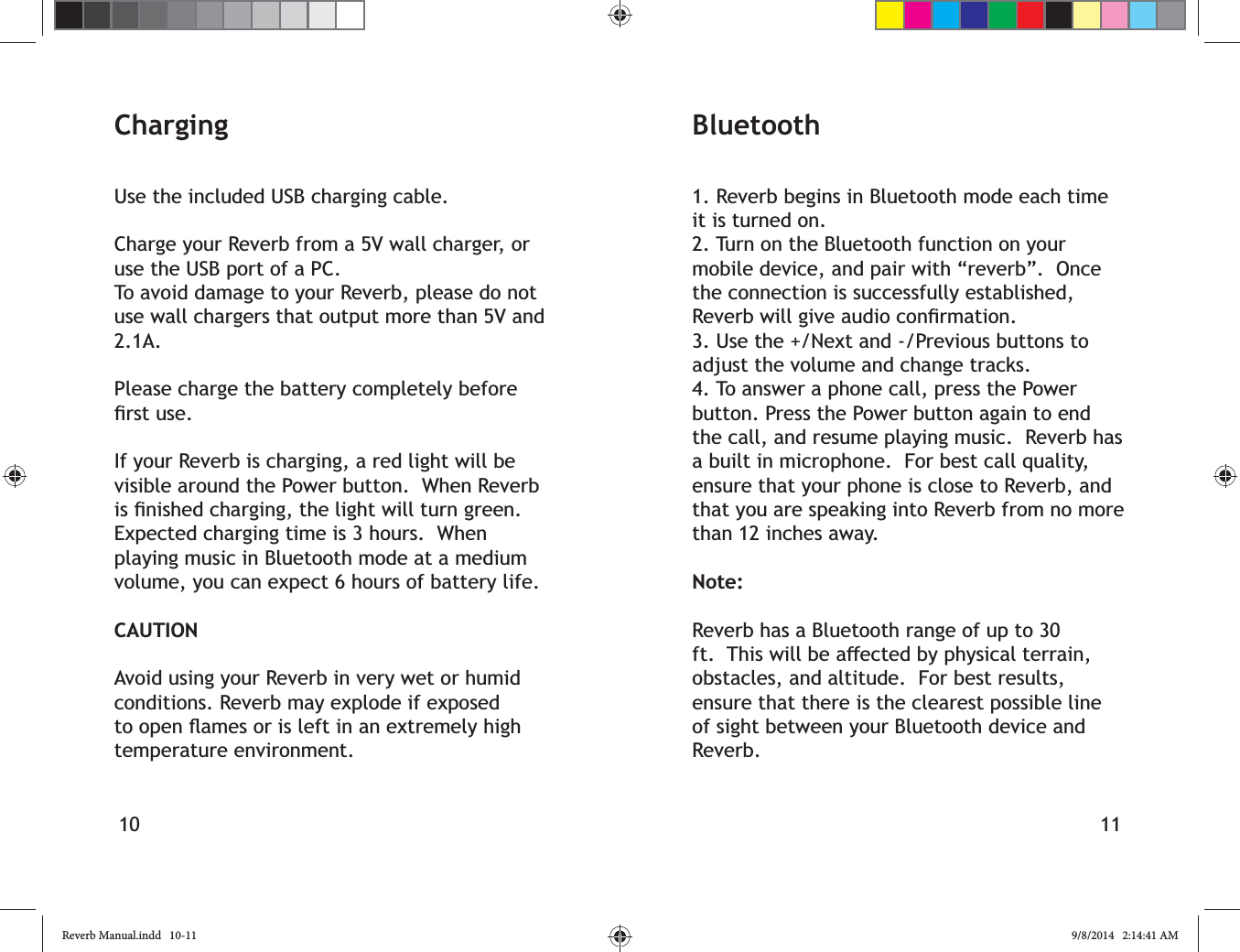 10 11Bluetooth1. Reverb begins in Bluetooth mode each time it is turned on.2. Turn on the Bluetooth function on your mobile device, and pair with &ldquo;reverb&rdquo;.  Once the connection is successfully established, 3. Use the +/Next and -/Previous buttons to adjust the volume and change tracks.4. To answer a phone call, press the Power button. Press the Power button again to end the call, and resume playing music.  Reverb has a built in microphone.  For best call quality, ensure that your phone is close to Reverb, and that you are speaking into Reverb from no more than 12 inches away.Note:Reverb has a Bluetooth range of up to 30 obstacles, and altitude.  For best results, ensure that there is the clearest possible line of sight between your Bluetooth device and Reverb.ChargingUse the included USB charging cable. Charge your Reverb from a 5V wall charger, or use the USB port of a PC.  To avoid damage to your Reverb, please do not use wall chargers that output more than 5V and 2.1A.Please charge the battery completely before If your Reverb is charging, a red light will be visible around the Power button.  When Reverb Expected charging time is 3 hours.  When playing music in Bluetooth mode at a medium volume, you can expect 6 hours of battery life.CAUTIONAvoid using your Reverb in very wet or humid conditions. Reverb may explode if exposed temperature environment.Reverb Manual.indd   10-11 9/8/2014   2:14:41 AM